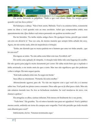 37
Ela sorriu, baixando as pálpebras. "Tudo o que você disser, Blake. Eu sempre gostei
quando você me dava ordens."
Ele balançou a cabeça. "Não é bem assim, Melinda. Você e eu estamos feitos, exatamente
como eu disse a você quando veio ao meu escritório. Achei que compreendeu então, mas
aparentemente não. Que diabos você estava pensando em quebrar na minha casa?"
Ela fez beicinho. "Eu tenho minha antiga chave. De qualquer forma, percebi que cometi
um erro em deixá-lo ir." Sua voz caiu, da mesma maneira que sempre tinha achado tão sexy.
Agora, ele não sentiu nada, além de impaciência e irritação.
"Então, me dizendo que eu nunca poderia ser o homem que uma vez tinha amado... que
foi um erro?"
Ela ergueu as mãos. "Eu não sabia como lidar com isso. Foi difícil, ok?"
Ele sentiu uma agitação de simpatia. A situação toda tinha sido uma bagunça do caralho.
Ele não queria para julgá-la muito duramente por correr. Ele sabia muito bem que a explosão o
tinha arruinado, e era muito mais do que o rosto. Mas isso não significava que eles poderiam
voltar o relógio. Ele nem sequer queria.
"Está tudo acabado entre nós. Eu segui em frente."
Seus olhos se estreitaram. "Portanto, há outra mulher."
Aborrecimento agarrou para ele. "Eu não me importo com o que você diz a si mesma
sobre isso. Você pode me pintar como o monstro. Deus sabe que eu já olhei para o lado. Mas nós
não estamos fazendo isso. Eu tive as fechaduras mudadas. Se você mostrar-se de novo, vou
chamar a polícia."
Ela arregalou os olhos, narinas inflaram. Pelo menos ele finalmente fez o seu ponto.
"Tudo bem." Ela grunhiu. "Eu só estava fazendo isso para ser agradável. Você é patético
mesmo assim, andando em torno do campus sem vergonha. Você não percebe que todo mundo
está olhando para você?"
Infelizmente, ele fez. "Estamos terminados aqui."
 