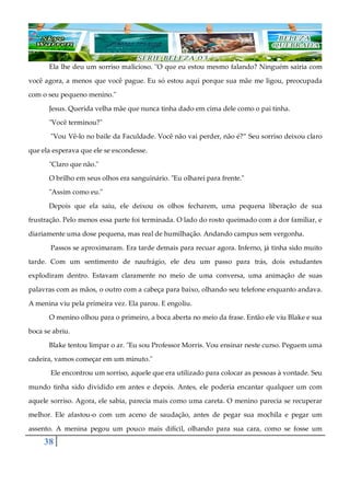 38
Ela lhe deu um sorriso malicioso. "O que eu estou mesmo falando? Ninguém sairia com
você agora, a menos que você pague. Eu só estou aqui porque sua mãe me ligou, preocupada
com o seu pequeno menino."
Jesus. Querida velha mãe que nunca tinha dado em cima dele como o pai tinha.
"Você terminou?"
"Vou Vê-lo no baile da Faculdade. Você não vai perder, não é?” Seu sorriso deixou claro
que ela esperava que ele se escondesse.
"Claro que não."
O brilho em seus olhos era sanguinário. "Eu olharei para frente."
"Assim como eu."
Depois que ela saiu, ele deixou os olhos fecharem, uma pequena liberação de sua
frustração. Pelo menos essa parte foi terminada. O lado do rosto queimado com a dor familiar, e
diariamente uma dose pequena, mas real de humilhação. Andando campus sem vergonha.
Passos se aproximaram. Era tarde demais para recuar agora. Inferno, já tinha sido muito
tarde. Com um sentimento de naufrágio, ele deu um passo para trás, dois estudantes
explodiram dentro. Estavam claramente no meio de uma conversa, uma animação de suas
palavras com as mãos, o outro com a cabeça para baixo, olhando seu telefone enquanto andava.
A menina viu pela primeira vez. Ela parou. E engoliu.
O menino olhou para o primeiro, a boca aberta no meio da frase. Então ele viu Blake e sua
boca se abriu.
Blake tentou limpar o ar. "Eu sou Professor Morris. Vou ensinar neste curso. Peguem uma
cadeira, vamos começar em um minuto."
Ele encontrou um sorriso, aquele que era utilizado para colocar as pessoas à vontade. Seu
mundo tinha sido dividido em antes e depois. Antes, ele poderia encantar qualquer um com
aquele sorriso. Agora, ele sabia, parecia mais como uma careta. O menino parecia se recuperar
melhor. Ele afastou-o com um aceno de saudação, antes de pegar sua mochila e pegar um
assento. A menina pegou um pouco mais difícil, olhando para sua cara, como se fosse um
 