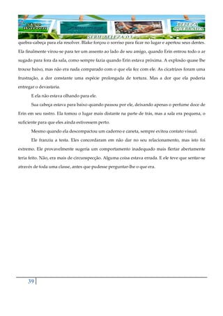 39
quebra-cabeça para ela resolver. Blake forçou o sorriso para ficar no lugar e apertou seus dentes.
Ela finalmente virou-se para ter um assento ao lado de seu amigo, quando Erin entrou todo o ar
sugado para fora da sala, como sempre fazia quando Erin estava próxima. A explosão quase lhe
trouxe baixo, mas não era nada comparado com o que ela fez com ele. As cicatrizes foram uma
frustração, a dor constante uma espécie prolongada de tortura. Mas a dor que ela poderia
entregar o devastaria.
E ela não estava olhando para ele.
Sua cabeça estava para baixo quando passou por ele, deixando apenas o perfume doce de
Erin em seu rastro. Ela tomou o lugar mais distante na parte de trás, mas a sala era pequena, o
suficiente para que eles ainda estivessem perto.
Mesmo quando ela descompactou um caderno e caneta, sempre evitou contato visual.
Ele franziu a testa. Eles concordaram em não dar no seu relacionamento, mas isto foi
extremo. Ele provavelmente sugeria um comportamento inadequado mais flertar abertamente
teria feito. Não, era mais de circunspecção. Alguma coisa estava errada. E ele teve que sentar-se
através de toda uma classe, antes que pudesse perguntar-lhe o que era.
 