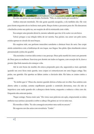 4
Ela deu um passo em sua direção, hesitante. "Não, eu sinto muito por acordá-lo."
Ambos estavam mentindo. Ele não gosta quando escapulia, e ela também não. Ele veio
para frente enquanto ela se inclinou mais perto. Braços fortes a puxaram para ele. Ela descansou
a bochecha contra seu peito nu, seu suspiro de alívio misturado com o dele.
Era sempre uma pressão deixá-lo, mesmo sabendo que iria vê-lo outra vez em breve.
Talvez porque a sua relação tinha de ser secreta. Sua paixão, seu amor um pelo outro,
existia apenas no círculo de seus braços.
Ela respirou nele, seu perfume masculino sonolento e almíscar fraco do sexo. Seu corpo
ainda cantarolava com a lembrança de seu toque, sua língua. Seu pênis. Que atualmente estava
pressionando contra ela quadril.
Ela escondeu o sorriso dela contra o seu pescoço. Duro pela manhã foi como um presente
de Deus para as mulheres. Suavizou por dormir em todos os lugares, com exceção de lá, duro e
pronto. Que bela maneira de começar o dia.
Até às seis horas da manhã, ele estava preparado para ela, segurando-a mais apertado
quando seu sexo ficou mais quente, seus corpos se comunicavam em uma língua antiga. Seu
pulso, seu gemido. Ela apertou os lábios contra a clavícula dele. Ele lotou as costas contra a
parede.
"Eu tenho que ir." Disse ela, mesmo quando deixou a bolsa cair no chão. Sua carteira caiu
aberta sobre o azulejo, canetas espalharam quando o conteúdo derramou, mas ela não se
importava com nada quando ele a abraçava desta forma, enquanto a rodeava e doía com ela.
Enquanto eles estavam juntos.
"Fique comigo. Nunca mais saia." Ele virou suas palavras em ação, empurrando as mãos
embaixo sua camisa e puxando-a sobre a cabeça. Ele gemeu ao ver os seios nus.
Ela mordeu o lábio. "Eu não conseguia encontrar meu sutiã no escuro."
Ele segurou um dos seios com reverência. "Lindo."
 