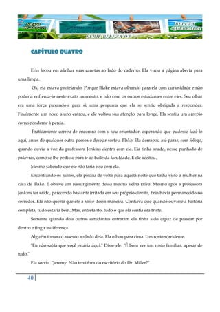 40
CAPÍTULO QUATROCAPÍTULO QUATROCAPÍTULO QUATROCAPÍTULO QUATRO
Erin focou em alinhar suas canetas ao lado do caderno. Ela virou a página aberta para
uma limpa.
Ok, ela estava protelando. Porque Blake estava olhando para ela com curiosidade e não
poderia enfrentá-lo neste exato momento, e não com os outros estudantes entre eles. Seu olhar
era uma força puxando-a para si, uma pergunta que ela se sentiu obrigada a responder.
Finalmente um novo aluno entrou, e ele voltou sua atenção para longe. Ela sentiu um arrepio
correspondente à perda.
Praticamente correu de encontro com o seu orientador, esperando que pudesse fazê-lo
aqui, antes de qualquer outra pessoa e desejar sorte a Blake. Ela derrapou até parar, sem fôlego,
quando ouviu a voz da professora Jenkins dentro com ele. Ela tinha soado, nesse punhado de
palavras, como se lhe pedisse para ir ao baile da faculdade. E ele aceitou.
Mesmo sabendo que ele não faria isso com ela.
Encontrando-os juntos, ela piscou de volta para aquela noite que tinha visto a mulher na
casa de Blake. E obteve um ressurgimento dessa mesma velha raiva. Mesmo após a professora
Jenkins ter saído, parecendo bastante irritada em seu próprio direito, Erin havia permanecido no
corredor. Ela não queria que ele a visse dessa maneira. Confiava que quando ouvisse a história
completa, tudo estaria bem. Mas, entretanto, tudo o que ela sentia era triste.
Somente quando dois outros estudantes entraram ela tinha sido capaz de passear por
dentro e fingir indiferença.
Alguém tomou o assento ao lado dela. Ela olhou para cima. Um rosto sorridente.
"Eu não sabia que você estaria aqui." Disse ele. "É bom ver um rosto familiar, apesar de
tudo."
Ela sorriu. "Jeremy. Não te vi fora do escritório do Dr. Miller?"
 