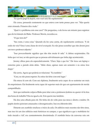 41
"Eu queria pegá-la depois, mas você saiu tão rapidamente."
Ela corou, pensando exatamente no que estava com tanta pressa para ver. "Não queria
estar atrasada. Primeiro dia e tudo."
"Qual é o problema com esse cara?" Ele perguntou, e ela levou um minuto para registrar
que ele foi falando de Blake. Professor Morris, recordou-se.
"O que tem ele?"
"Seu rosto, é uma coisa." Quando ela fez uma careta, ele rapidamente continuou. "E de
onde ele veio? Esta é uma classe de nível avançado. Eu não posso acreditar que eles deram para
um novo professor adjunto."
"Isso provavelmente significa que eles têm muita fé nele." A defesa surpreendeu. Ela
tinha que ver isso, se não queria que as pessoas adivinhassem que tinha algo acontecendo.
Jeremy olhou para ela especulativamente. "Claro. Seja o que for." Ele tirou um laptop e
conectou para a parede atrás deles. "Além disso, apenas mais um semestre e eu estou fora
daqui."
Ela sorriu. Agora que poderia se relacionar. "Eu também."
"Cara, eu não posso esperar. Eu estou tão feito com este lugar."
Ela estava lá com ele. Com seu diploma, finalmente seria capaz de se sustentar em mais
de empréstimos. Ela finalmente seria capaz de suportar mais do que um apartamento de merda
compartilhado.
Será que realmente culpava Blake para falar com a professora Jenkins ou querer vê-la fora
das horas de trabalho? Ela era igual a ele. Erin queria isso também.
Ela deu uma olhada para ele. Ele tinha ido de volta para sua mesa e aberto a maleta. Os
papéis dentro pareciam amassados e desorganizados. Isso era diferente dele.
Distante um zumbido sinalizou o início da aula. Os edifícios mais recentes não têm sinos,
mas isso foi um dos edifícios mais históricos no campus, o que significava que o mobiliário foi
todo riscado e A/C era constantemente discriminado. O zumbido baixo da conversa caiu em
 