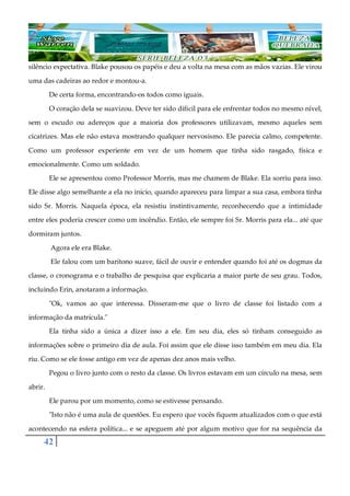 42
silêncio expectativa. Blake pousou os papéis e deu a volta na mesa com as mãos vazias. Ele virou
uma das cadeiras ao redor e montou-a.
De certa forma, encontrando-os todos como iguais.
O coração dela se suavizou. Deve ter sido difícil para ele enfrentar todos no mesmo nível,
sem o escudo ou adereços que a maioria dos professores utilizavam, mesmo aqueles sem
cicatrizes. Mas ele não estava mostrando qualquer nervosismo. Ele parecia calmo, competente.
Como um professor experiente em vez de um homem que tinha sido rasgado, física e
emocionalmente. Como um soldado.
Ele se apresentou como Professor Morris, mas me chamem de Blake. Ela sorriu para isso.
Ele disse algo semelhante a ela no início, quando apareceu para limpar a sua casa, embora tinha
sido Sr. Morris. Naquela época, ela resistiu instintivamente, reconhecendo que a intimidade
entre eles poderia crescer como um incêndio. Então, ele sempre foi Sr. Morris para ela... até que
dormiram juntos.
Agora ele era Blake.
Ele falou com um barítono suave, fácil de ouvir e entender quando foi até os dogmas da
classe, o cronograma e o trabalho de pesquisa que explicaria a maior parte de seu grau. Todos,
incluindo Erin, anotaram a informação.
"Ok, vamos ao que interessa. Disseram-me que o livro de classe foi listado com a
informação da matrícula."
Ela tinha sido a única a dizer isso a ele. Em seu dia, eles só tinham conseguido as
informações sobre o primeiro dia de aula. Foi assim que ele disse isso também em meu dia. Ela
riu. Como se ele fosse antigo em vez de apenas dez anos mais velho.
Pegou o livro junto com o resto da classe. Os livros estavam em um círculo na mesa, sem
abrir.
Ele parou por um momento, como se estivesse pensando.
"Isto não é uma aula de questões. Eu espero que vocês fiquem atualizados com o que está
acontecendo na esfera política... e se apeguem até por algum motivo que for na sequência da
 