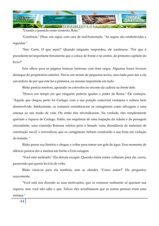 44
"Usando o passado como contexto. Bom."
"Coerência." Disse um rapaz com cara de mal-humorada. "As regras são estabelecidas e
seguidas."
"Sim. Certo. O que mais?" Quando ninguém respondeu, ele continuou: "Por que é
precedente tal importante ferramenta que o coloca de frente e no centro, do primeiro capítulo do
livro?"
Erin olhou para as páginas brancas lustrosas com tinta negra. Algumas frases tiveram
destaque do proprietário anterior. Havia um monte de pequenos textos, mas nada para dar a ela
um indício de por que este foi a primeira, ou mesmo importante em tudo.
Blake parecia resolver, apoiando os cotovelos no encosto da cadeira na frente dele.
"Houve um tempo em que ninguém poderia igualar o poder de Roma." Ele começou.
"Aquele que chegou perto foi Cartago, com a sua posição comercial vantajosa e cultura bem
desenvolvida. Infelizmente, os romanos consideravam os cartagineses como selvagens e uma
ameaça ao seu modo de vida. Ou então eles reivindicaram. Na verdade, eles simplesmente
queriam a riqueza de Cartago. Então, em sequência de uma inspeção da cidade e da paisagem
circundante, uma comissão Romana relatou para o Senado ‘uma abundância de materiais de
construção naval’ e reivindicou que os cartagineses tinham construído a sua frota em violação
do tratado. "
Blake parou sua história e chegou a voltar para tomar um gole de água. Esse momento de
silêncio parecia dar a menina em frente a Erin coragem.
"Você está inclinado." Ela deixou escapar. Quando trinta rostos voltaram para ela, corou,
parecendo que queria levá-lo de volta.
Blake virou-se para ela também, sem se ofender. "Como assim?" Ele perguntou
suavemente.
"Você está nos dizendo as suas motivações, que os romanos realmente só queriam sua
riqueza, mas você não sabe o que. Talvez eles acreditassem que as outras pessoas eram uma
ameaça."
 