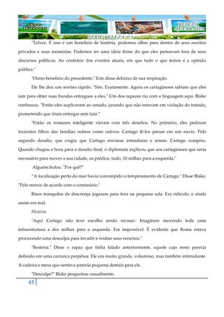 45
"Talvez. E isso é um benefício de história, podemos olhar para dentro de seus escritos
privados e suas memórias. Podemos ter uma ideia firme do que eles pensavam fora de seus
discursos públicos. Ao contrário dos eventos atuais, em que tudo o que temos é a opinião
pública."
"Outro benefício do precedente." Erin disse debaixo de sua respiração.
Ele lhe deu um sorriso rápido. "Sim. Exatamente. Agora os cartagineses sabiam que eles
iam para obter suas bundas entregues a eles." Um dos rapazes riu com a linguagem aqui. Blake
continuou. "Então eles suplicaram ao senado, jurando que não estavam em violação do tratado,
prometendo que iriam entregar sem luta.”
"Então os romanos inteligente vieram com três desafios. No primeiro, eles pediram
trezentos filhos das famílias nobres como cativos. Cartago fê-los passar em um navio. Pelo
segundo desafio, que exigiu que Cartago enviasse armaduras e armas. Cartago cumpriu.
Quando chegou a hora para o desafio final, o diplomata explicou que aos cartagineses que seria
necessário para mover a sua cidade, os prédios, tudo, 10 milhas para a esquerda."
Alguém bufou. "Por quê?"
“A localização perto do mar havia corrompido o temperamento de Cartago." Disse Blake.
"Pelo menos de acordo com o comissário."
Risos tranquilos de descrença jogaram para fora na pequena sala. Era ridículo, e ainda
assim era real.
História.
"Aqui Cartago não teve escolha senão recusar. Imaginem movendo toda uma
infraestrutura a dez milhas para a esquerda. Era impossível. É evidente que Roma estava
procurando uma desculpa para invadir e roubar seus recursos."
"Besteira." Disse o rapaz que tinha falado anteriormente, aquele cujo rosto parecia
definido em uma carranca perpétua. Ele era muito grande, volumoso, mas também intimidante.
A cadeira e mesa que sentava parecia pequena demais para ele.
"Desculpe?" Blake perguntou casualmente.
 