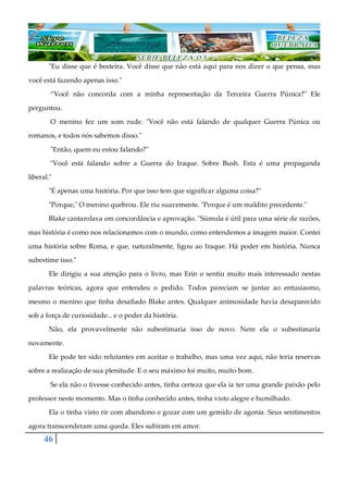 46
"Eu disse que é besteira. Você disse que não está aqui para nos dizer o que pensa, mas
você está fazendo apenas isso."
“Você não concorda com a minha representação da Terceira Guerra Púnica?" Ele
perguntou.
O menino fez um som rude. "Você não está falando de qualquer Guerra Púnica ou
romanos, e todos nós sabemos disso."
"Então, quem eu estou falando?"
"Você está falando sobre a Guerra do Iraque. Sobre Bush. Esta é uma propaganda
liberal."
"É apenas uma história. Por que isso tem que significar alguma coisa?"
"Porque," O menino quebrou. Ele riu suavemente. "Porque é um maldito precedente."
Blake cantarolava em concordância e aprovação. "Súmula é útil para uma série de razões,
mas história é como nos relacionamos com o mundo, como entendemos a imagem maior. Contei
uma história sobre Roma, e que, naturalmente, ligou ao Iraque. Há poder em história. Nunca
subestime isso."
Ele dirigiu a sua atenção para o livro, mas Erin o sentiu muito mais interessado nestas
palavras teóricas, agora que entendeu o pedido. Todos pareciam se juntar ao entusiasmo,
mesmo o menino que tinha desafiado Blake antes. Qualquer animosidade havia desaparecido
sob a força de curiosidade... e o poder da história.
Não, ela provavelmente não subestimaria isso de novo. Nem ela o subestimaria
novamente.
Ele pode ter sido relutantes em aceitar o trabalho, mas uma vez aqui, não teria reservas
sobre a realização de sua plenitude. E o seu máximo foi muito, muito bom.
Se ela não o tivesse conhecido antes, tinha certeza que ela ia ter uma grande paixão pelo
professor neste momento. Mas o tinha conhecido antes, tinha visto alegre e humilhado.
Ela o tinha visto rir com abandono e gozar com um gemido de agonia. Seus sentimentos
agora transcenderam uma queda. Eles subiram em amor.
 