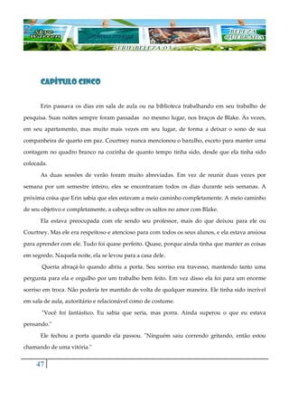 47
CAPÍTULO CINCOCAPÍTULO CINCOCAPÍTULO CINCOCAPÍTULO CINCO
Erin passava os dias em sala de aula ou na biblioteca trabalhando em seu trabalho de
pesquisa. Suas noites sempre foram passadas no mesmo lugar, nos braços de Blake. Às vezes,
em seu apartamento, mas muito mais vezes em seu lugar, de forma a deixar o sono de sua
companheira de quarto em paz. Courtney nunca mencionou o barulho, exceto para manter uma
contagem no quadro branco na cozinha de quanto tempo tinha sido, desde que ela tinha sido
colocada.
As duas sessões de verão foram muito abreviadas. Em vez de reunir duas vezes por
semana por um semestre inteiro, eles se encontraram todos os dias durante seis semanas. A
próxima coisa que Erin sabia que eles estavam a meio caminho completamente. A meio caminho
de seu objetivo e completamente, a cabeça sobre os saltos no amor com Blake.
Ela estava preocupada com ele sendo seu professor, mais do que deixou para ele ou
Courtney. Mas ele era respeitoso e atencioso para com todos os seus alunos, e ela estava ansiosa
para aprender com ele. Tudo foi quase perfeito. Quase, porque ainda tinha que manter as coisas
em segredo. Naquela noite, ela se levou para a casa dele.
Queria abraçá-lo quando abriu a porta. Seu sorriso era travesso, mantendo tanto uma
pergunta para ela e orgulho por um trabalho bem feito. Em vez disso ela foi para um enorme
sorriso em troca. Não poderia ter mantido de volta de qualquer maneira. Ele tinha sido incrível
em sala de aula, autoritário e relacionável como de costume.
"Você foi fantástico. Eu sabia que seria, mas porra. Ainda superou o que eu estava
pensando."
Ele fechou a porta quando ela passou. "Ninguém saiu correndo gritando, então estou
chamando de uma vitória."
 