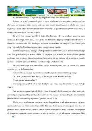 48
Ela revirou os olhos. "Ninguém sequer percebe como você parece mais."
Embora ela percebeu como ele parecia agora, ainda vestindo sua calça e camisa, embora
ele rolou as mangas. Suas roupas estavam um pouco amarrotadas, o cabelo um pouco
bagunçado. Seus olhos percorriam com fome seu corpo, e quando ela encontrou seus olhos, o
desejo neles combinava com seu próprio.
Ele a apertou contra a parede. O beijo dele disse que não era um bom momento para
discussão. Ele exigia coisas dela, coisas como a submissão e doçura, como paixão e diversão, e
ela estava muito feliz de dar. Sua língua se lançou em sua boca e em seguida, novamente para
fora, viva, e ela foi deixada para perseguir a sua com a sua própria.
Sua mão segurou seu pescoço, um toque firme e confortante que se transformou em algo
mais sujo quando ele agarrou seu cabelo. Ela engasgou com a sensação. Sua vagina se apertou
no tempo com o punho. Sua outra mão deslizou acima de sua cintura, sob a camisa, o contato
quente o suficiente para derretê-la na superfície implacável atrás dela.
Ele quebrou o beijo, mas continuou a tocá-la, em toda parte, como se tivesse sido meses
ou anos, em vez de horas e dias.
"É mais difícil do que eu esperava." Ele mordiscou um caminho por seu pescoço.
Oh Deus, que se sentia bem. Seus quadris empurraram. "Ensinar a classe?"
"Fingir que eu não a conheço."
Seu coração se apertou. "Para mim também. Mas estou orgulhosa toda vez que eu vejo
você lá."
Seu sorriso era quase juvenil. Ela teve um tempo difícil até mesmo em olhar a cicatriz,
como algum impedimento específico. Foi o jeito que ele parecia ‒ uma parte dele. A única razão
pela qual ela lamentou era porque sabia que isso lhe dava dor.
Ele às vezes se afastava e rangia os dentes. Isso vinha e ia, ele disse, como se estivesse
queimando tudo de novo, ecos do passado. Ela teria feito qualquer coisa para tirar isso se
pudesse. Ela o amava, amava, amava. E ele a amava, tinha certeza disso. Portanto, este negócio
de insegurança poderia morrer uma morte feia, na medida em que ela estava preocupada. Não
 
