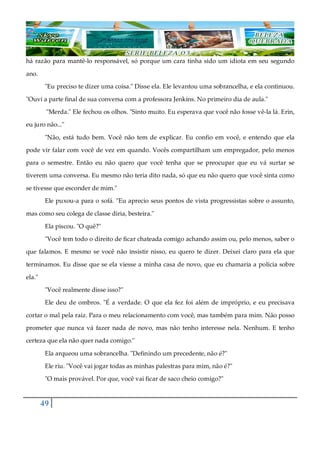 49
há razão para mantê-lo responsável, só porque um cara tinha sido um idiota em seu segundo
ano.
"Eu preciso te dizer uma coisa." Disse ela. Ele levantou uma sobrancelha, e ela continuou.
"Ouvi a parte final de sua conversa com a professora Jenkins. No primeiro dia de aula."
"Merda." Ele fechou os olhos. "Sinto muito. Eu esperava que você não fosse vê-la lá. Erin,
eu juro não..."
"Não, está tudo bem. Você não tem de explicar. Eu confio em você, e entendo que ela
pode vir falar com você de vez em quando. Vocês compartilham um empregador, pelo menos
para o semestre. Então eu não quero que você tenha que se preocupar que eu vá surtar se
tiverem uma conversa. Eu mesmo não teria dito nada, só que eu não quero que você sinta como
se tivesse que esconder de mim."
Ele puxou-a para o sofá. "Eu aprecio seus pontos de vista progressistas sobre o assunto,
mas como seu colega de classe diria, besteira."
Ela piscou. "O quê?"
"Você tem todo o direito de ficar chateada comigo achando assim ou, pelo menos, saber o
que falamos. E mesmo se você não insistir nisso, eu quero te dizer. Deixei claro para ela que
terminamos. Eu disse que se ela viesse a minha casa de novo, que eu chamaria a polícia sobre
ela."
"Você realmente disse isso?"
Ele deu de ombros. "É a verdade. O que ela fez foi além de impróprio, e eu precisava
cortar o mal pela raiz. Para o meu relacionamento com você, mas também para mim. Não posso
prometer que nunca vá fazer nada de novo, mas não tenho interesse nela. Nenhum. E tenho
certeza que ela não quer nada comigo."
Ela arqueou uma sobrancelha. "Definindo um precedente, não é?"
Ele riu. "Você vai jogar todas as minhas palestras para mim, não é?"
"O mais provável. Por que, você vai ficar de saco cheio comigo?"
 