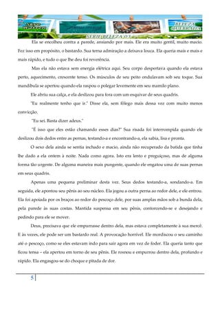 5
Ela se encolheu contra a parede, ansiando por mais. Ele era muito gentil, muito macio.
Fez isso em propósito, o bastardo. Sua terna admiração a deixava louca. Ela queria mais e mais e
mais rápido, e tudo o que lhe deu foi reverência.
Mas ela não estava sem energia elétrica aqui. Seu corpo despertava quando ela estava
perto, aquecimento, crescente tenso. Os músculos de seu peito ondulavam sob seu toque. Sua
mandíbula se apertou quando ela raspou o polegar levemente em seu mamilo plano.
Ele abriu sua calça, e ela deslizou para fora com um esquivar de seus quadris.
"Eu realmente tenho que ir." Disse ela, sem fôlego mais dessa vez com muito menos
convicção.
"Eu sei. Basta dizer adeus."
"É isso que eles estão chamando esses dias?" Sua risada foi interrompida quando ele
deslizou dois dedos entre as pernas, testando-a e encontrando-a, ela sabia, lisa e pronta.
O sexo dela ainda se sentia inchado e macio, ainda não recuperado da batida que tinha
lhe dado a ela ontem à noite. Nada como agora. Isto era lento e preguiçoso, mas de alguma
forma tão urgente. De alguma maneira mais pungente, quando ele engatou uma de suas pernas
em seus quadris.
Apenas uma pequena preliminar desta vez. Seus dedos testando-a, sondando-a. Em
seguida, ele apontou seu pênis ao seu núcleo. Ela jogou a outra perna ao redor dele, e ele entrou.
Ela foi apoiada por os braços ao redor do pescoço dele, por suas amplas mãos sob a bunda dela,
pela parede às suas costas. Mantida suspensa em seu pênis, contorcendo-se e desejando e
pedindo para ele se mover.
Deus, precisava que ele empurrasse dentro dela, mas estava completamente à sua mercê.
E às vezes, ele pode ser um bastardo real. A provocação horrível. Ele mordiscou o seu caminho
até o pescoço, como se eles estavam indo para sair agora em vez de foder. Ela queria tanto que
ficou tensa ‒ ela apertou em torno de seu pênis. Ele rosnou e empurrou dentro dela, profundo e
rápido. Ela engasgou-se do choque e pitada de dor.
 