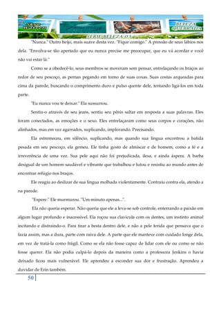 50
"Nunca." Outro beijo, mais suave desta vez. "Fique comigo." A pressão de seus lábios nos
dela. "Envolva-se tão apertado que eu nunca precise me preocupar, que eu vá acordar e você
não vai estar lá."
Como se a obedecê-lo, seus membros se moveram sem pensar, entrelaçando os braços ao
redor de seu pescoço, as pernas pegando em torno de suas coxas. Suas costas arqueadas para
cima da parede, buscando o comprimento duro e pulso quente dele, tentando ligá-los em toda
parte.
"Eu nunca vou te deixar." Ela sussurrou.
Sentiu-o através de seu jeans, sentiu seu pênis saltar em resposta a suas palavras. Eles
foram conectados, as emoções e o sexo. Eles entrelaçaram como seus corpos e corações, não
alinhados, mas em vez agarrados, suplicando, implorando. Precisando.
Ela estremeceu, em silêncio, suplicando, mas quando sua língua encontrou a batida
pesada em seu pescoço, ela gemeu. Ele tinha gosto de almíscar e de homem, como a fé e a
irreverência de uma vez. Sua pele aqui não foi prejudicada, ilesa, e ainda áspera. A barba
desigual de um homem saudável e vibrante que trabalhou e lutou e resistiu ao mundo antes de
encontrar refúgio nos braços.
Ele reagiu ao deslizar de sua língua molhada violentamente. Contraiu contra ela, atendo a
na parede.
"Espere." Ele murmurou. "Um minuto apenas...".
Ela não queria esperar. Não queria que ele a leva-se sob controle, enterrando a paixão em
algum lugar profundo e inacessível. Ela roçou sua clavícula com os dentes, um instinto animal
incitando e distraindo-o. Para tirar a besta dentro dele, e não a pele ferida que pensava que o
fazia assim, mas a dura, parte com raiva dele. A parte que ele manteve com cuidado longe dela,
em vez de tratá-la como frágil. Como se ela não fosse capaz de lidar com ele ou como se não
fosse querer. Ela não podia culpá-lo depois da maneira como a professora Jenkins o havia
deixado ficou mais vulnerável. Ele aprendeu a esconder sua dor e frustração. Aprendeu a
duvidar de Erin também.
 