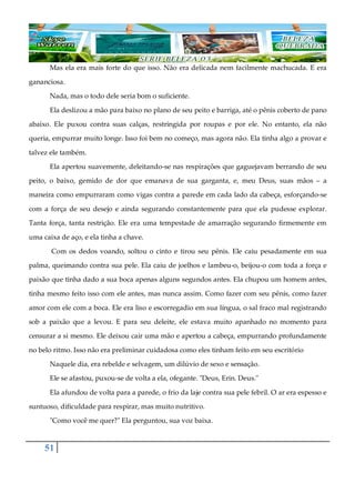 51
Mas ela era mais forte do que isso. Não era delicada nem facilmente machucada. E era
gananciosa.
Nada, mas o todo dele seria bom o suficiente.
Ela deslizou a mão para baixo no plano de seu peito e barriga, até o pênis coberto de pano
abaixo. Ele puxou contra suas calças, restringida por roupas e por ele. No entanto, ela não
queria, empurrar muito longe. Isso foi bem no começo, mas agora não. Ela tinha algo a provar e
talvez ele também.
Ela apertou suavemente, deleitando-se nas respirações que gaguejavam berrando de seu
peito, o baixo, gemido de dor que emanava de sua garganta, e, meu Deus, suas mãos ‒ a
maneira como empurraram como vigas contra a parede em cada lado da cabeça, esforçando-se
com a força de seu desejo e ainda segurando constantemente para que ela pudesse explorar.
Tanta força, tanta restrição. Ele era uma tempestade de amarração segurando firmemente em
uma caixa de aço, e ela tinha a chave.
Com os dedos voando, soltou o cinto e tirou seu pênis. Ele caiu pesadamente em sua
palma, queimando contra sua pele. Ela caiu de joelhos e lambeu-o, beijou-o com toda a força e
paixão que tinha dado a sua boca apenas alguns segundos antes. Ela chupou um homem antes,
tinha mesmo feito isso com ele antes, mas nunca assim. Como fazer com seu pênis, como fazer
amor com ele com a boca. Ele era liso e escorregadio em sua língua, o sal fraco mal registrando
sob a paixão que a levou. E para seu deleite, ele estava muito apanhado no momento para
censurar a si mesmo. Ele deixou cair uma mão e apertou a cabeça, empurrando profundamente
no belo ritmo. Isso não era preliminar cuidadosa como eles tinham feito em seu escritório
Naquele dia, era rebelde e selvagem, um dilúvio de sexo e sensação.
Ele se afastou, puxou-se de volta a ela, ofegante. "Deus, Erin. Deus."
Ela afundou de volta para a parede, o frio da laje contra sua pele febril. O ar era espesso e
suntuoso, dificuldade para respirar, mas muito nutritivo.
"Como você me quer?" Ela perguntou, sua voz baixa.
 