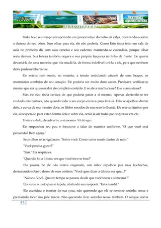 53
Blake teve seu tempo recuperando um preservativo do bolso da calça, deslizando-o sobre
a dureza do seu pênis. Sem olhar para ela, ele não poderia. Como Erin tinha feito em sala de
aula no primeiro dia com suas canetas e seu caderno, mantendo-se escondida, porque olhar
seria demais. Sua beleza também cegava e sua própria fraqueza na linha da frente. Ele queria
devastá-la de uma maneira que iria mudá-la, de forma indelével uni-la a ele, para que nenhum
deles pudesse libertar-se.
Ele estava com medo, no entanto, a tensão ondulando através de seus braços, os
murmúrios sombrios de seu coração. Ele poderia ser muito duro assim. Precisava verificar-se
mesmo que ela quisesse dar ele completo controle. E se ele a machucasse? E se a assustasse?
Mas ele não tinha certeza de que poderia parar a si mesmo. Apenas alertando-se ter
cuidado não bastava, não quando todo o seu corpo cerrava para levá-la. Erin se ajoelhou diante
dele, a curva de seu traseiro doce, os lábios rosados de seu sexo brilhante. Ele estava faminto por
ela, desesperado para estar dentro dela e sobre ela, cercá-la até tudo que respirasse era ele.
Tenha cuidado, ele advertiu a si mesmo. Vá devagar.
Ele empunhou seu pau e forçou-se a falar de maneira uniforme. "O que você está
pensando? Bem agora."
Seus olhos se arregalaram. "Sobre você. Como vai se sentir dentro de mim."
"Você precisa gozar?"
"Sim." Ela respirava.
"Quando foi a última vez que você teve-se fora?"
Ela piscou. Se ele não estava enganado, um rubor espalhou por suas bochechas,
derramando sobre o dorso de seus ombros. "Você quer dizer a última vez que...?"
"Não eu. Você. Quanto tempo se passou desde que você tocou a si mesma?"
Ela virou o rosto para o tapete, abafando sua resposta. "Esta manhã."
Ele acariciou o interior de sua coxa, não querendo que ela se sentisse sozinha nessa e
precisando tocar sua pele macia. Não querendo ficar sozinho nessa também. O sangue corria
 