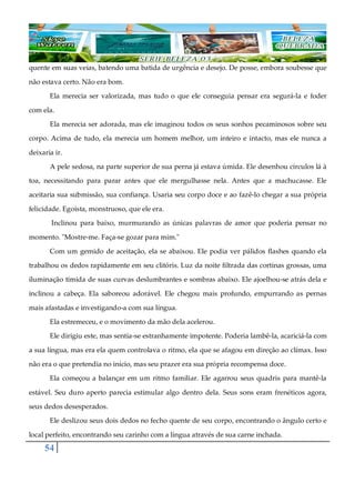 54
quente em suas veias, batendo uma batida de urgência e desejo. De posse, embora soubesse que
não estava certo. Não era bom.
Ela merecia ser valorizada, mas tudo o que ele conseguia pensar era segurá-la e foder
com ela.
Ela merecia ser adorada, mas ele imaginou todos os seus sonhos pecaminosos sobre seu
corpo. Acima de tudo, ela merecia um homem melhor, um inteiro e intacto, mas ele nunca a
deixaria ir.
A pele sedosa, na parte superior de sua perna já estava úmida. Ele desenhou círculos lá à
toa, necessitando para parar antes que ele mergulhasse nela. Antes que a machucasse. Ele
aceitaria sua submissão, sua confiança. Usaria seu corpo doce e ao fazê-lo chegar a sua própria
felicidade. Egoísta, monstruoso, que ele era.
Inclinou para baixo, murmurando as únicas palavras de amor que poderia pensar no
momento. "Mostre-me. Faça-se gozar para mim."
Com um gemido de aceitação, ela se abaixou. Ele podia ver pálidos flashes quando ela
trabalhou os dedos rapidamente em seu clitóris. Luz da noite filtrada das cortinas grossas, uma
iluminação tímida de suas curvas deslumbrantes e sombras abaixo. Ele ajoelhou-se atrás dela e
inclinou a cabeça. Ela saboreou adorável. Ele chegou mais profundo, empurrando as pernas
mais afastadas e investigando-a com sua língua.
Ela estremeceu, e o movimento da mão dela acelerou.
Ele dirigiu este, mas sentia-se estranhamente impotente. Poderia lambê-la, acariciá-la com
a sua língua, mas era ela quem controlava o ritmo, ela que se afagou em direção ao clímax. Isso
não era o que pretendia no início, mas seu prazer era sua própria recompensa doce.
Ela começou a balançar em um ritmo familiar. Ele agarrou seus quadris para mantê-la
estável. Seu duro aperto parecia estimular algo dentro dela. Seus sons eram frenéticos agora,
seus dedos desesperados.
Ele deslizou seus dois dedos no fecho quente de seu corpo, encontrando o ângulo certo e
local perfeito, encontrando seu carinho com a língua através de sua carne inchada.
 