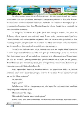 55
Ela gritou quando gozou, parecendo desesperada e tão completamente dele que recuou e
bateu dentro dela antes que tivesse terminado. Ele empurrou para dentro de novo e de novo,
não a deixando relaxar ou encontrar conforto na plenitude. Era diferente do de sempre, e que só
pensava estimulou acima. Mais duro. Mais fundo dentro até que ela apertou ao redor dele em
uma tentativa de adiamento.
Ele não podia, no entanto. Não podia parar, não conseguia respirar. Mais, mais. Ele
deslizou a mão ao longo do suor penteando a pele de suas costas e agarrou seu cabelo na base.
Puxou contra ele então ela se ajoelhou na posição vertical e ele atrás dela, quase debaixo dela,
fodendo para cima. Atingindo sobre ela, encontrou seu clitóris e acariciou-o com o mesmo ritmo
que tinha usado em si mesma, tendo aprendido seus segredos agora.
Ela suspirou e chorou em seus braços, as mãos úmidas de seu próprio desejo, agarrando-
se à seus braços e arranhando ao seu lado, onde quer que pudesse chegar, o que não era muito.
Ele a tinha na mão agora, sob seu controle, da forma que tanto odiava e desejava. Ele queria dar-
lhe toda sua mansidão apenas para descobrir que não era deixado. Chupou em seu pescoço,
deixando marcas para o mundo e para ela, mas principalmente para si mesmo. Para saber que
ela era sua e nunca dividiria, não tinha medo.
Ainda segurando-a firme com a mão emaranhada em seus cabelos. Ainda circulando o
clitóris no tempo com o pulsar de sua vagina ao redor de seu pênis. "Goze." Ele murmurou em
seu ouvido. "Goze para mim."
"Eu não posso."
"Faça-o agora."
Ele beliscou seu clitóris, e ela gozou com um grito rouco. Sua vagina apertou-o com força.
Ele quase gozou, ainda não, quase.
"Mais uma vez." Ele exigiu.
"Não mais. Oh Deus, eu realmente não posso."
Mas ela podia. Seus músculos internos ainda ondulavam ao seu redor, seu último clímax
quase desapareceu.
 