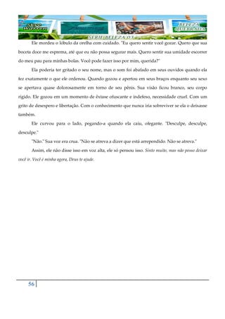 56
Ele mordeu o lóbulo da orelha com cuidado. "Eu quero sentir você gozar. Quero que sua
boceta doce me esprema, até que eu não possa segurar mais. Quero sentir sua umidade escorrer
do meu pau para minhas bolas. Você pode fazer isso por mim, querida?"
Ela poderia ter gritado o seu nome, mas o som foi abafado em seus ouvidos quando ela
fez exatamente o que ele ordenou. Quando gozou e apertou em seus braços enquanto seu sexo
se apertava quase dolorosamente em torno de seu pênis. Sua visão ficou branco, seu corpo
rígido. Ele gozou em um momento de êxtase ofuscante e indefeso, necessidade cruel. Com um
grito de desespero e libertação. Com o conhecimento que nunca iria sobreviver se ela o deixasse
também.
Ele curvou para o lado, pegando-a quando ela caiu, ofegante. "Desculpe, desculpe,
desculpe."
"Não." Sua voz era crua. "Não se atreva a dizer que está arrependido. Não se atreva."
Assim, ele não disse isso em voz alta, ele só pensou isso. Sinto muito, mas não posso deixar
você ir. Você é minha agora, Deus te ajude.
 