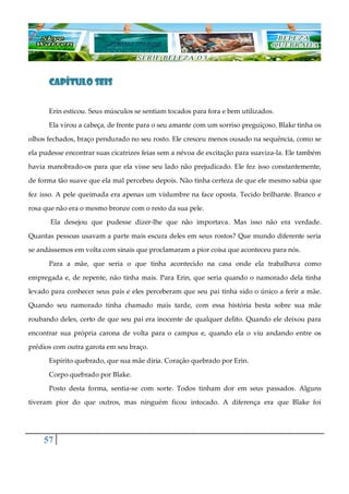 57
CAPÍTULO SEISCAPÍTULO SEISCAPÍTULO SEISCAPÍTULO SEIS
Erin esticou. Seus músculos se sentiam tocados para fora e bem utilizados.
Ela virou a cabeça, de frente para o seu amante com um sorriso preguiçoso. Blake tinha os
olhos fechados, braço pendurado no seu rosto. Ele cresceu menos ousado na sequência, como se
ela pudesse encontrar suas cicatrizes feias sem a névoa de excitação para suaviza-la. Ele também
havia manobrado-os para que ela visse seu lado não prejudicado. Ele fez isso constantemente,
de forma tão suave que ela mal percebeu depois. Não tinha certeza de que ele mesmo sabia que
fez isso. A pele queimada era apenas um vislumbre na face oposta. Tecido brilhante. Branco e
rosa que não era o mesmo bronze com o resto da sua pele.
Ela desejou que pudesse dizer-lhe que não importava. Mas isso não era verdade.
Quantas pessoas usavam a parte mais escura deles em seus rostos? Que mundo diferente seria
se andássemos em volta com sinais que proclamaram a pior coisa que aconteceu para nós.
Para a mãe, que seria o que tinha acontecido na casa onde ela trabalhava como
empregada e, de repente, não tinha mais. Para Erin, que seria quando o namorado dela tinha
levado para conhecer seus pais e eles perceberam que seu pai tinha sido o único a ferir a mãe.
Quando seu namorado tinha chamado mais tarde, com essa história besta sobre sua mãe
roubando deles, certo de que seu pai era inocente de qualquer delito. Quando ele deixou para
encontrar sua própria carona de volta para o campus e, quando ela o viu andando entre os
prédios com outra garota em seu braço.
Espírito quebrado, que sua mãe diria. Coração quebrado por Erin.
Corpo quebrado por Blake.
Posto desta forma, sentia-se com sorte. Todos tinham dor em seus passados. Alguns
tiveram pior do que outros, mas ninguém ficou intocado. A diferença era que Blake foi
 
