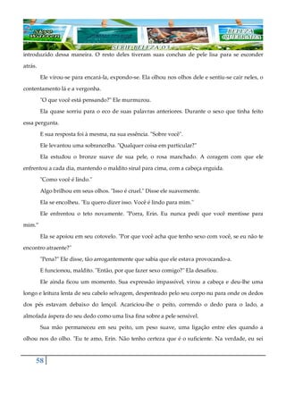 58
introduzido dessa maneira. O resto deles tiveram suas conchas de pele lisa para se esconder
atrás.
Ele virou-se para encará-la, expondo-se. Ela olhou nos olhos dele e sentiu-se cair neles, o
contentamento lá e a vergonha.
"O que você está pensando?" Ele murmurou.
Ela quase sorriu para o eco de suas palavras anteriores. Durante o sexo que tinha feito
essa pergunta.
E sua resposta foi à mesma, na sua essência. "Sobre você".
Ele levantou uma sobrancelha. "Qualquer coisa em particular?"
Ela estudou o bronze suave de sua pele, o rosa manchado. A coragem com que ele
enfrentou a cada dia, mantendo o maldito sinal para cima, com a cabeça erguida.
"Como você é lindo."
Algo brilhou em seus olhos. "Isso é cruel." Disse ele suavemente.
Ela se encolheu. "Eu quero dizer isso. Você é lindo para mim."
Ele enfrentou o teto novamente. "Porra, Erin. Eu nunca pedi que você mentisse para
mim.”
Ela se apoiou em seu cotovelo. "Por que você acha que tenho sexo com você, se eu não te
encontro atraente?"
"Pena?" Ele disse, tão arrogantemente que sabia que ele estava provocando-a.
E funcionou, maldito. "Então, por que fazer sexo comigo?" Ela desafiou.
Ele ainda ficou um momento. Sua expressão impassível, virou a cabeça e deu-lhe uma
longo e leitura lenta de seu cabelo selvagem, despenteado pelo seu corpo nu para onde os dedos
dos pés estavam debaixo do lençol. Acariciou-lhe o peito, correndo o dedo para o lado, a
almofada áspera do seu dedo como uma lixa fina sobre a pele sensível.
Sua mão permaneceu em seu peito, um peso suave, uma ligação entre eles quando a
olhou nos do olho. "Eu te amo, Erin. Não tenho certeza que é o suficiente. Na verdade, eu sei
 