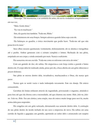 6
“Desculpe." Ele murmurou, e ao contrário de antes, ela ouviu verdadeiro arrependimento
em sua voz.
“Mais. Gosto disso."
"Eu vou te machucar."
Sim, ela queria isso também. "Foda-me, Blake."
Ele estremeceu em seus braços. Sempre adorava quando falou sujo com ele.
Ela balançou os quadris, o único movimento que podia fazer. "Foda-me até que não
possa levá-lo mais."
Seus olhos escuros queimaram. Lentamente, dolorosamente, ele se afastou e mergulhou
até o punho. Ambos gemeram com o contato completo e íntimo. Recheada de seu pênis,
empalada em seu corpo, e ainda ansiando por mais. Nunca o suficiente.
Ela sussurrou em seu ouvido. "Foda-me como se estivesse com raiva de mim."
Com um gemido de dor, ele soltou. Ele empurrou-a com força contra a parede e bateu
dentro ela. O corpo dela foi realizado ainda, preso por ele, a boca aberta em um grito silencioso e
prazer doloroso.
Seu pênis se moveu dentro dela, invadindo-a, machucando-a e Deus, ela nunca quis
parar.
Nunca quis se sentir vazia e nada indesejada novamente. Este era desejo. Ele estava
consumindo.
Gavinhas de êxtase enfiaram através da rugosidade, provocando o orgasmo, atraindo-o
para fora até que ela chorou com a necessidade, até que chamou seu nome. Blake, foda-me, foda-
me. Foda-me, Blake. Era um cântico, uma oração, mas ele estava muito longe para ouvi-la, muito
acima dela para responder.
Ele congelou em um grito sufocado, derramando sua semente dentro dela. A contração
de seu pênis dentro do tecido inchado de seu sexo a empurrou de novo. Ela soltou em uma
corrida de líquido e gaguejou um gemido, apertando ao redor dele e arrancando um suspiro
 