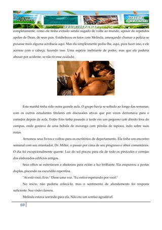 60
completamente, como ele tinha evitado sendo sugado de volta ao mundo, apesar de repetidos
apelos de Dean, de seus pais. Estabeleceu os fatos com Melinda, ameaçando chamar a polícia se
puxasse mais alguma acrobacia aqui. Mas ela simplesmente pediu-lhe, aqui, para fazer isso, e ele
acenou com a cabeça, fazendo isso. Uma espécie inebriante de poder, mas que ela poderia
abusar por acidente, se não tivesse cuidado.
Esta manhã tinha sido outra grande aula. O grupo havia se soltado ao longo das semanas,
com os outros estudantes titulares em discussões ativas que por vezes derramava para o
corredor depois da aula. Então Erin tinha passado à tarde em um pequeno café direito fora do
campus, onde gostava de uma bebida de morango com pérolas de tapioca, indo sobre suas
notas.
Arrumou seus livros e voltou para os escritórios de departamento. Ela tinha um encontro
semanal com seu orientador, Dr. Miller, a passar por cima de seu progresso e obter comentários.
O dia foi excepcionalmente quente. Luz do sol piscou para ela de todo os pináculos e cornijas
dos elaborados edifícios antigos.
Seus olhos se estreitaram e abateram para evitar a luz brilhante. Ela empurrou a portas
duplas, piscando na escuridão repentina.
"Aí está você, Erin." Disse uma voz. "Eu estive esperando por você."
No início, não poderia colocá-lo, mas o sentimento de afundamento foi resposta
suficiente. Sua visão clareou.
Melinda estava sorrindo para ela. Não era um sorriso agradável.
 