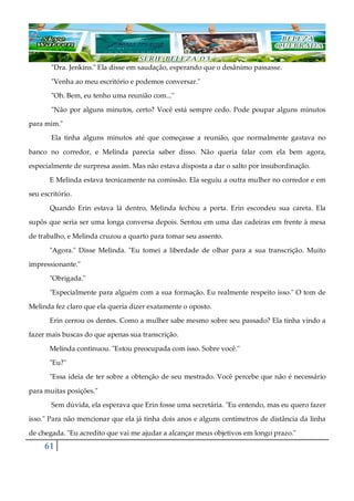 61
"Dra. Jenkins." Ela disse em saudação, esperando que o desânimo passasse.
"Venha ao meu escritório e podemos conversar."
"Oh. Bem, eu tenho uma reunião com..."
"Não por alguns minutos, certo? Você está sempre cedo. Pode poupar alguns minutos
para mim."
Ela tinha alguns minutos até que começasse a reunião, que normalmente gastava no
banco no corredor, e Melinda parecia saber disso. Não queria falar com ela bem agora,
especialmente de surpresa assim. Mas não estava disposta a dar o salto por insubordinação.
E Melinda estava tecnicamente na comissão. Ela seguiu a outra mulher no corredor e em
seu escritório.
Quando Erin estava lá dentro, Melinda fechou a porta. Erin escondeu sua careta. Ela
supôs que seria ser uma longa conversa depois. Sentou em uma das cadeiras em frente à mesa
de trabalho, e Melinda cruzou a quarto para tomar seu assento.
"Agora." Disse Melinda. "Eu tomei a liberdade de olhar para a sua transcrição. Muito
impressionante."
"Obrigada."
"Especialmente para alguém com a sua formação. Eu realmente respeito isso." O tom de
Melinda fez claro que ela queria dizer exatamente o oposto.
Erin cerrou os dentes. Como a mulher sabe mesmo sobre seu passado? Ela tinha vindo a
fazer mais buscas do que apenas sua transcrição.
Melinda continuou. "Estou preocupada com isso. Sobre você."
"Eu?"
"Essa ideia de ter sobre a obtenção de seu mestrado. Você percebe que não é necessário
para muitas posições."
Sem dúvida, ela esperava que Erin fosse uma secretária. "Eu entendo, mas eu quero fazer
isso." Para não mencionar que ela já tinha dois anos e alguns centímetros de distância da linha
de chegada. "Eu acredito que vai me ajudar a alcançar meus objetivos em longo prazo."
 