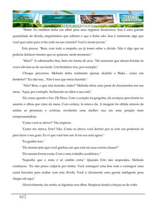 62
"Hmm. Eu também tinha um olhar para seus registros financeiros. Isso é uma grande
quantidade de dívida, empréstimos que cobrem o que a bolsa não. Isso é realmente algo que
você quer selar para si tão cedo na sua carreira? Você é muito jovem."
Erin piscou. "Bem, com todo o respeito, eu já tomei sobre a dívida. Não é algo que eu
poderia desfazer mesmo que eu quisesse, neste momento."
"Sério?" A sobrancelha fina, bem em forma de arco. "Há maneiras que alunas bonitas às
vezes aliviam-se de um fardo. Um benfeitor rico, por exemplo."
Choque percorreu. Melinda tinha realmente apenas aludido a Blake... como um
benfeitor? "Eu não sou... Não é isso que estou fazendo."
"Não? Bem, o que está fazendo, então?" Melinda abriu uma pasta de documentos em sua
mesa. "Aqui, por exemplo. Inclinando-se sobre o seu sofá."
Ela corou quente e frio. Oh Deus. Com o coração na garganta, ela avançou para frente no
assento e olhou por cima da mesa. Com certeza, lá estava ela. A imagem foi obtida através de
ambas as persianas e cortinas, revelando uma mulher nua em uma posição mais
comprometedora.
"Como você se atreve?" Ela respirou.
"Como me atrevo, Erin? Não. Como se atreve você dormir por aí com um professor só
para fazer o seu grau. Eu vi que você tem um A em sua aula agora."
"Eu ganhei isso."
"Do mesmo jeito que você ganhou um que está em suas outras classes?"
"Da mesma forma exata. Com o meu trabalho acadêmico."
"Suponho que o resto é só crédito extra." Quando Erin não respondeu, Melinda
continuou. "Eu não posso culpá-la por tentar. Você conseguir uma boa nota e conseguir uma
conta bancária para acabar com esta dívida. Você é claramente uma garota inteligente para
chegar até aqui."
Horrivelmente, ela sentiu as lágrimas nos olhos. Respirou fundo e forçou-as de volta.
 