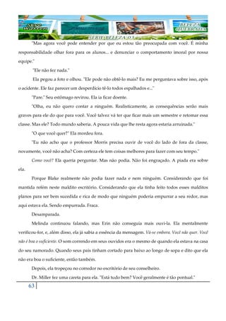 63
"Mas agora você pode entender por que eu estou tão preocupada com você. É minha
responsabilidade olhar fora para os alunos... e denunciar o comportamento imoral por nossa
equipe."
"Ele não fez nada."
Ela pegou a foto e olhou. "Ele pode não obtê-lo mais? Eu me perguntava sobre isso, após
o acidente. Ele faz parecer um desperdício tê-lo todos espalhados e..."
"Pare." Seu estômago revirou. Ela ia ficar doente.
"Olha, eu não quero contar a ninguém. Realisticamente, as consequências serão mais
graves para ele do que para você. Você talvez vá ter que ficar mais um semestre e retomar essa
classe. Mas ele? Todo mundo saberia. A pouca vida que lhe resta agora estaria arruinada."
"O que você quer?" Ela mordeu fora.
"Eu não acho que o professor Morris precisa ouvir de você do lado de fora da classe,
novamente, você não acha? Com certeza ele tem coisas melhores para fazer com seu tempo."
Como você? Ela queria perguntar. Mas não podia. Não foi engraçado. A piada era sobre
ela.
Porque Blake realmente não podia fazer nada e nem ninguém. Considerando que foi
mantida refém neste maldito escritório. Considerando que ela tinha feito todos esses malditos
planos para ser bem sucedida e rica de modo que ninguém poderia empurrar a seu redor, mas
aqui estava ela. Sendo empurrada. Fraca.
Desamparada.
Melinda continuou falando, mas Erin não conseguia mais ouvi-la. Ela mentalmente
verificou-for, e, além disso, ela já sabia a essência da mensagem. Vá-se embora. Você não quer. Você
não é boa o suficiente. O som correndo em seus ouvidos era o mesmo de quando ela estava na casa
do seu namorado. Quando seus pais tinham cortado para baixo ao longo de sopa e dito que ela
não era boa o suficiente, então também.
Depois, ela tropeçou no corredor no escritório de seu conselheiro.
Dr. Miller fez uma careta para ela. "Está tudo bem? Você geralmente é tão pontual."
 