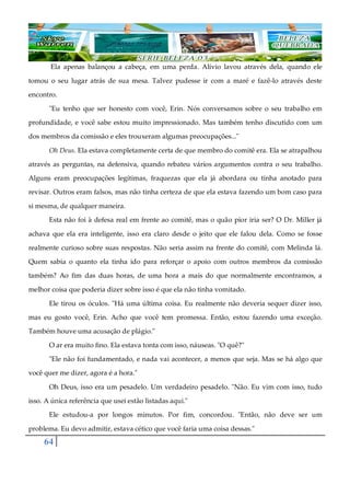64
Ela apenas balançou a cabeça, em uma perda. Alívio lavou através dela, quando ele
tomou o seu lugar atrás de sua mesa. Talvez pudesse ir com a maré e fazê-lo através deste
encontro.
"Eu tenho que ser honesto com você, Erin. Nós conversamos sobre o seu trabalho em
profundidade, e você sabe estou muito impressionado. Mas também tenho discutido com um
dos membros da comissão e eles trouxeram algumas preocupações..."
Oh Deus. Ela estava completamente certa de que membro do comitê era. Ela se atrapalhou
através as perguntas, na defensiva, quando rebateu vários argumentos contra o seu trabalho.
Alguns eram preocupações legítimas, fraquezas que ela já abordara ou tinha anotado para
revisar. Outros eram falsos, mas não tinha certeza de que ela estava fazendo um bom caso para
si mesma, de qualquer maneira.
Esta não foi à defesa real em frente ao comitê, mas o quão pior iria ser? O Dr. Miller já
achava que ela era inteligente, isso era claro desde o jeito que ele falou dela. Como se fosse
realmente curioso sobre suas respostas. Não seria assim na frente do comitê, com Melinda lá.
Quem sabia o quanto ela tinha ido para reforçar o apoio com outros membros da comissão
também? Ao fim das duas horas, de uma hora a mais do que normalmente encontramos, a
melhor coisa que poderia dizer sobre isso é que ela não tinha vomitado.
Ele tirou os óculos. "Há uma última coisa. Eu realmente não deveria sequer dizer isso,
mas eu gosto você, Erin. Acho que você tem promessa. Então, estou fazendo uma exceção.
Também houve uma acusação de plágio."
O ar era muito fino. Ela estava tonta com isso, náuseas. "O quê?"
"Ele não foi fundamentado, e nada vai acontecer, a menos que seja. Mas se há algo que
você quer me dizer, agora é a hora."
Oh Deus, isso era um pesadelo. Um verdadeiro pesadelo. "Não. Eu vim com isso, tudo
isso. A única referência que usei estão listadas aqui."
Ele estudou-a por longos minutos. Por fim, concordou. "Então, não deve ser um
problema. Eu devo admitir, estava cético que você faria uma coisa dessas."
 