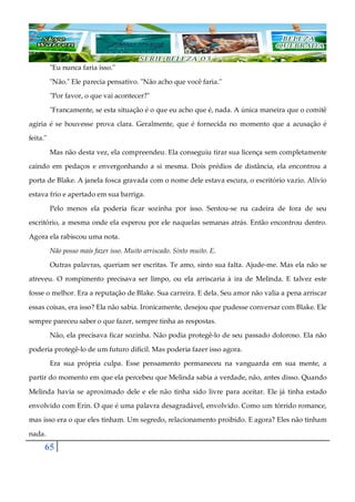65
"Eu nunca faria isso."
"Não." Ele parecia pensativo. "Não acho que você faria."
"Por favor, o que vai acontecer?"
"Francamente, se esta situação é o que eu acho que é, nada. A única maneira que o comitê
agiria é se houvesse prova clara. Geralmente, que é fornecida no momento que a acusação é
feita."
Mas não desta vez, ela compreendeu. Ela conseguiu tirar sua licença sem completamente
caindo em pedaços e envergonhando a si mesma. Dois prédios de distância, ela encontrou a
porta de Blake. A janela fosca gravada com o nome dele estava escura, o escritório vazio. Alívio
estava frio e apertado em sua barriga.
Pelo menos ela poderia ficar sozinha por isso. Sentou-se na cadeira de fora de seu
escritório, a mesma onde ela esperou por ele naquelas semanas atrás. Então encontrou dentro.
Agora ela rabiscou uma nota.
Não posso mais fazer isso. Muito arriscado. Sinto muito. E.
Outras palavras, queriam ser escritas. Te amo, sinto sua falta. Ajude-me. Mas ela não se
atreveu. O rompimento precisava ser limpo, ou ela arriscaria à ira de Melinda. E talvez este
fosse o melhor. Era a reputação de Blake. Sua carreira. E dela. Seu amor não valia a pena arriscar
essas coisas, era isso? Ela não sabia. Ironicamente, desejou que pudesse conversar com Blake. Ele
sempre pareceu saber o que fazer, sempre tinha as respostas.
Não, ela precisava ficar sozinha. Não podia protegê-lo de seu passado doloroso. Ela não
poderia protegê-lo de um futuro difícil. Mas poderia fazer isso agora.
Era sua própria culpa. Esse pensamento permaneceu na vanguarda em sua mente, a
partir do momento em que ela percebeu que Melinda sabia a verdade, não, antes disso. Quando
Melinda havia se aproximado dele e ele não tinha sido livre para aceitar. Ele já tinha estado
envolvido com Erin. O que é uma palavra desagradável, envolvido. Como um tórrido romance,
mas isso era o que eles tinham. Um segredo, relacionamento proibido. E agora? Eles não tinham
nada.
 