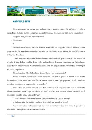 67
CAPÍTULO SETECAPÍTULO SETECAPÍTULO SETECAPÍTULO SETE
Blake sentou-se no escuro, um joelho cruzado sobre o outro. Ele esfregou o pedaço
rasgado de caderno entre o polegar e o indicador. Ele não precisava ver para saber o que disse.
Não posso mais fazer isso. Muito arriscado.
Sinto muito.
E.
No início ele só olhou para as palavras rabiscadas na caligrafia familiar. Ele não podia
processá-lo. Ele a conhecia, caramba. Isto não era ela. Então o que diabos foi isso? Ele estava
indo para descobrir.
O som suave de raspagem de metal contra metal veio da porta quando uma chave foi
girada. A lasca de luar no chão de carvalho nodoso depois desapareceu novamente. Salto clicou,
sacos foram embaralhados. A lâmpada foi acesa com um clique sonoro, revelando a localização
de Blake na poltrona.
Melinda gritou. "Oh, Blake. Jesus Cristo. O que você está fazendo?"
Ele se levantou, deslizando a nota no bolso. "Eu pensei que se a minha chave ainda
funcionasse, então a sua faria também. Acho que esse é o preço que pagamos por não terminar
as coisas corretamente na primeira vez ao redor."
Seus olhos se estreitaram em seu tom cortante. Em seguida, um sorriso brilhante
floresceu em seu rosto. "Aqui para fazer as pazes? Não se preocupe que não eu vou fazer você
implorar, querido. Estou feliz em te ver."
"Corte a besteira. Nós dois sabemos por que estou aqui. Depois de hoje."
A fachada caiu. Ela revirou os olhos. "Que história é que ela te disse?"
"Ela não me disse nada sobre você, mas você só confirmou isso para mim. O que disse a
ela? Você a ameaçou de votar contra a sua tese?"
 