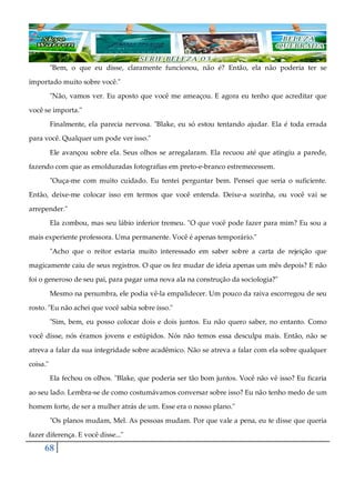68
"Bem, o que eu disse, claramente funcionou, não é? Então, ela não poderia ter se
importado muito sobre você."
"Não, vamos ver. Eu aposto que você me ameaçou. E agora eu tenho que acreditar que
você se importa."
Finalmente, ela parecia nervosa. "Blake, eu só estou tentando ajudar. Ela é toda errada
para você. Qualquer um pode ver isso."
Ele avançou sobre ela. Seus olhos se arregalaram. Ela recuou até que atingiu a parede,
fazendo com que as emolduradas fotografias em preto-e-branco estremecessem.
"Ouça-me com muito cuidado. Eu tentei perguntar bem. Pensei que seria o suficiente.
Então, deixe-me colocar isso em termos que você entenda. Deixe-a sozinha, ou você vai se
arrepender."
Ela zombou, mas seu lábio inferior tremeu. "O que você pode fazer para mim? Eu sou a
mais experiente professora. Uma permanente. Você é apenas temporário."
"Acho que o reitor estaria muito interessado em saber sobre a carta de rejeição que
magicamente caiu de seus registros. O que os fez mudar de ideia apenas um mês depois? E não
foi o generoso de seu pai, para pagar uma nova ala na construção da sociologia?"
Mesmo na penumbra, ele podia vê-la empalidecer. Um pouco da raiva escorregou de seu
rosto. "Eu não achei que você sabia sobre isso."
"Sim, bem, eu posso colocar dois e dois juntos. Eu não quero saber, no entanto. Como
você disse, nós éramos jovens e estúpidos. Nós não temos essa desculpa mais. Então, não se
atreva a falar da sua integridade sobre acadêmico. Não se atreva a falar com ela sobre qualquer
coisa."
Ela fechou os olhos. "Blake, que poderia ser tão bom juntos. Você não vê isso? Eu ficaria
ao seu lado. Lembra-se de como costumávamos conversar sobre isso? Eu não tenho medo de um
homem forte, de ser a mulher atrás de um. Esse era o nosso plano."
"Os planos mudam, Mel. As pessoas mudam. Por que vale a pena, eu te disse que queria
fazer diferença. E você disse..."
 