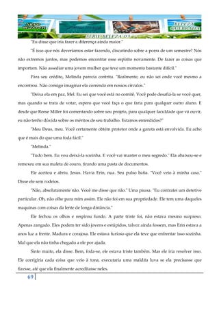 69
"Eu disse que iria fazer a diferença ainda maior."
"É isso que nós deveríamos estar fazendo, discutindo sobre a porra de um semestre? Nós
não extremos juntos, mas podemos encontrar esse espírito novamente. De fazer as coisas que
importam. Não assediar uma jovem mulher que teve um momento bastante difícil."
Para seu crédito, Melinda parecia contrita. "Realmente, eu não sei onde você mesmo a
encontrou. Não consigo imaginar ela correndo em nossos círculos."
"Deixa ela em paz, Mel. Eu sei que você está no comitê. Você pode desafiá-la se você quer,
mas quando se trata de votar, espero que você faça o que faria para qualquer outro aluno. E
desde que Reese Miller foi comentando sobre seu projeto, para qualquer faculdade que vá ouvir,
eu não tenho dúvida sobre os méritos de seu trabalho. Estamos entendidos?"
"Meu Deus, meu. Você certamente obtém protetor onde a garota está envolvida. Eu acho
que é mais do que uma foda fácil."
"Melinda."
"Tudo bem. Eu vou deixá-la sozinha. E você vai manter o meu segredo." Ela abaixou-se e
remexeu em sua maleta de couro, tirando uma pasta de documentos.
Ele aceitou e abriu. Jesus. Havia Erin, nua. Seu pulso batia. "Você veio à minha casa."
Disse ele sem rodeios.
"Não, absolutamente não. Você me disse que não." Uma pausa. "Eu contratei um detetive
particular. Oh, não olhe para mim assim. Ele não foi em sua propriedade. Ele tem uma daqueles
maquinas com coisas da lente de longa distância."
Ele fechou os olhos e respirou fundo. A parte triste foi, não estava mesmo surpreso.
Apenas zangado. Eles podem ter sido jovens e estúpidos, talvez ainda fossem, mas Erin estava a
anos luz a frente. Madura e corajosa. Ele estava furioso que ela teve que enfrentar isso sozinha.
Mal que ela não tinha chegado a ele por ajuda.
Sinto muito, ela disse. Bem, foda-se, ele estava triste também. Mas ele iria resolver isso.
Ele corrigiria cada coisa que veio à tona, executaria uma maldita luva se ela precisasse que
fizesse, até que ela finalmente acreditasse neles.
 