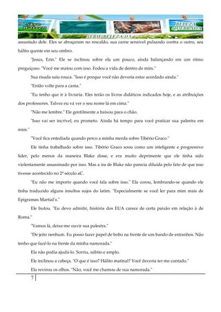 7
assustado dele. Eles se abraçaram no rescaldo, sua carne sensível pulsando contra o outro, seu
hálito quente em seu ombro.
"Jesus, Erin." Ele se inclinou sobre ela um pouco, ainda balançando em um ritmo
preguiçoso. "Você me matou com isso. Fodeu a vida de dentro de mim."
Sua risada saiu rouca. "Isso é porque você não deveria estar acordado ainda."
"Então volte para a cama."
"Eu tenho que ir à livraria. Eles terão os livros didáticos indicados hoje, e as atribuições
dos professores. Talvez eu vá ver o seu nome lá em cima."
"Não me lembre." Ele gentilmente a baixou para o chão.
"Isso vai ser incrível, eu prometo. Ainda há tempo para você praticar sua palestra em
mim."
"Você fica entediada quando perco a minha merda sobre Tibério Graco."
Ele tinha trabalhado sobre isso. Tibério Graco soou como um inteligente e progressivo
líder, pelo menos da maneira Blake disse, e era muito deprimente que ele tinha sido
violentamente assassinado por isso. Mas a ira de Blake não parecia diluída pelo fato de que isso
tivesse acontecido no 2º século aC.
"Eu não me importo quando você fala sobre isso." Ela corou, lembrando-se quando ele
tinha traduzido alguns insultos sujos do latim. "Especialmente se você ler para mim mais de
Epigramas Martial’s."
Ele bufou. "Eu devo admitir, história dos EUA carece de certa paixão em relação à de
Roma."
"Vamos lá, deixe-me ouvir sua palestra."
"De jeito nenhum. Eu posso fazer papel de bobo na frente de um bando de estranhos. Não
tenho que fazê-lo na frente da minha namorada."
Ela não podia ajudá-lo. Sorriu, súbito e amplo.
Ele inclinou a cabeça. "O que é isso? Hálito matinal? Você deveria ter me contado."
Ela revirou os olhos. "Não, você me chamou de sua namorada."
 