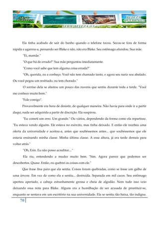 70
Ela tinha acabado de sair do banho quando o telefone tocou. Secou-se fora de forma
rápida e agarrou-a, pensando ser Blake e não, não era Blake. Seu estômago afundou. Sua mãe.
"Ei, mamãe."
"O que há de errado?" Sua mãe perguntou imediatamente.
"Como você sabe que tem alguma coisa errada?"
"Oh, querida, eu a conheço. Você não tem chamado tanto, e agora seu nariz soa abafado.
Ou você pegou um resfriado, ou tem chorado."
O sorriso dela se afastou um pouco das nuvens que sentiu durante toda a tarde. "Você
me conhece muito bem."
"Fale comigo".
Provavelmente era hora de desistir, de qualquer maneira. Não havia para onde ir a partir
daqui, nada ser adquirida a partir de discrição. Ela suspirou.
"Eu cometi um erro. Um grande." Ou vários, dependendo da forma como ela repartisse.
"Eu estava vendo alguém. Ele estava no exército, mas tinha deixado. E então ele recebeu uma
oferta da universidade e aceitou-a, antes que soubéssemos antes... que soubéssemos que ele
estaria ensinando minha classe. Minha última classe. A essa altura, já era tarde demais para
voltar atrás."
"Oh, Erin. Eu não posso acreditar... "
Ela riu, entendendo a mudez muito bem. "Sim. Agora parece que podemos ser
descobertos. Quase. Então, eu quebrei as coisas com ele."
Que frase fina para que ela sentia. Coisas foram quebradas, como se fosse um galho de
uma árvore. Em vez de como ela e sentiu... destruída. Separada em mil cacos. Seu estômago
apertou apertado, a cabeça estranhamente grossa e cheia de algodão. Nem tudo isso veio
deixando essa nota para Blake. Alguns era a humilhação de ser acusada de prostituir-se,
enquanto se sentava em um escritório na sua universidade. Ela se sentiu tão baixa, tão indigna.
 