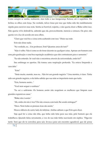 71
Como sempre se sentiu, realmente, mas toda a sua insegurança flutuou até à superfície. Ela
fechou os olhos com força. Na verdade, talvez fosse por isso que tinha sido tão malditamente
rápida para escrever essa nota. Sentiu-se horrível, nojenta, e não queria dizer a Blake sobre isso.
Não queria vê-lo defendê-la, sabendo que ela, provavelmente, merecia a censura. Ou pior, não
queria ver a luz do acordo em seus olhos.
"Claro que você fez a coisa certa acabando com isso." Disse sua mãe.
Erin não disse nada.
"Na verdade, eu... Um professor, Erin? Quantos anos ele tem?"
"Não é velho. Não é como se ele fosse docente ou qualquer coisa. Apenas um homem com
uma pós-graduação e uma boa reputação acadêmica que eles contrataram para o semestre."
"Eu não entendo. Se você não o encontrou através da universidade, onde foi?"
Seu estômago se apertou. Ela tomou uma respiração profunda. "Eu estava limpando a
casa dele."
"Erin!"
"Sinto muito, mamãe, mas eu... Não foi um grande negócio." Uma mentira, é claro. Tinha
sido um grande negócio, e ela tinha sabida que sua mãe se importaria mais que tudo.
"Erin, homens assim..."
"Você nem sequer o conhece."
"Eu sei o suficiente. Os homens assim não respeitam as mulheres que limpam suas
grandes expansivas casas."
"Blake não é assim."
"Ah, então ele não é rico? Ele não cresceu com tudo lhe sendo entregue?"
"Deus. Nem todas as pessoas ricas são assim."
Houve silêncio do outro lado do telefone. Ambas sabiam o que Erin quis dizer.
Seja qual for a coisa não dita, que tinha sido feita para sua mãe, pelo homem que ela
trabalhava. Quando falou novamente, a voz de sua mãe tinha suavizado em súplica. "Diga-me
tanto. Será que ele te convidou para sair, levou-a para um encontro agradável, que ele possa
 