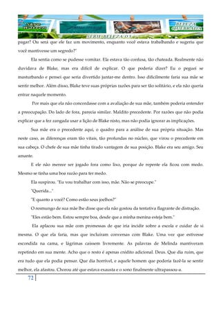 72
pagar? Ou será que ele faz um movimento, enquanto você estava trabalhando e sugeriu que
você mantivesse um segredo?"
Ela sentia como se pudesse vomitar. Ela estava tão confusa, tão chateada. Realmente não
duvidava de Blake, mas era difícil de explicar. O que poderia dizer? Eu o peguei se
masturbando e pensei que seria divertido juntar-me dentro. Isso dificilmente faria sua mãe se
sentir melhor. Além disso, Blake teve suas próprias razões para ser tão solitário, e ela não queria
entrar naquele momento.
Por mais que ela não concordasse com a avaliação de sua mãe, também poderia entender
a preocupação. Do lado de fora, parecia similar. Maldito precedente. Por razões que não podia
explicar que a fez zangada usar a lição de Blake nisto, mas não podia ignorar as implicações.
Sua mãe era o precedente aqui, o quadro para a análise de sua própria situação. Mas
neste caso, as diferenças eram tão vitais, tão profundas no núcleo, que virou o precedente em
sua cabeça. O chefe de sua mãe tinha tirado vantagem de sua posição. Blake era seu amigo. Seu
amante.
E ele não merece ser jogado fora como lixo, porque de repente ela ficou com medo.
Mesmo se tinha uma boa razão para ter medo.
Ela suspirou. "Eu vou trabalhar com isso, mãe. Não se preocupe."
"Querida..."
"E quanto a você? Como estão seus joelhos?"
O resmungo de sua mãe lhe disse que ela não gostou da tentativa flagrante de distração.
"Eles estão bem. Estou sempre boa, desde que a minha menina esteja bem."
Ela aplacou sua mãe com promessas de que iria incidir sobre a escola e cuidar de si
mesma. O que ela faria, mas que incluíram conversas com Blake. Uma vez que estivesse
escondida na cama, e lágrimas caíssem livremente. As palavras de Melinda mantiveram
repetindo em sua mente. Acho que o resto é apenas crédito adicional. Deus. Que dia ruim, que
era tudo que ela podia pensar. Que dia horrível, e aquele homem que poderia fazê-la se sentir
melhor, ela afastou. Chorou até que estava exausta e o sono finalmente ultrapassou-a.
 