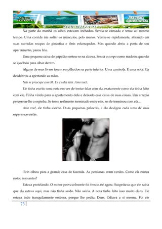 73
Na parte da manhã os olhos estavam inchados. Sentia-se cansada e tensa ao mesmo
tempo. Uma corrida iria soltar os músculos, pelo menos. Vestiu-se rapidamente, atirando em
suas surradas roupas de ginástica e tênis esfarrapados. Mas quando abriu a porta de seu
apartamento, parou fria.
Uma pequena caixa de papelão sentou-se na alcova. Sentia o corpo como madeira quando
se ajoelhou para olhar dentro.
Alguns de seus livros foram empilhados na parte inferior. Uma camisola. E uma nota. Ela
desdobrou-a apertando as mãos.
Não se preocupe com M. Eu cuidei dela. Amo você.
Ele tinha escrito uma nota em vez de tentar falar com ela, exatamente como ela tinha feito
com ele. Tinha vindo para o apartamento dela e deixado essa caixa de suas coisas. Um arrepio
percorreu-lhe a espinha. Se fosse realmente terminado entre eles, se ele terminou com ela...
Amo você, ele tinha escrito. Duas pequenas palavras, e ela desligou cada uma de suas
esperanças nelas.
Erin olhou para a grande casa de fazenda. As persianas eram verdes. Como ela nunca
notou isso antes?
Estava protelando. O motor provavelmente foi fresco até agora. Suspeitava que ele sabia
que ela estava aqui, mas não tinha saído. Não sairia. A nota tinha feito isso muito claro. Ele
estava indo tranquilamente embora, porque lhe pediu. Deus. Odiava a si mesma. Foi ele
 