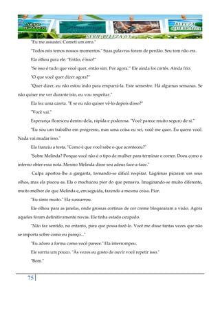 75
"Eu me assustei. Cometi um erro."
"Todos nós temos nossos momentos." Suas palavras foram de perdão. Seu tom não era.
Ela olhou para ele. "Então, é isso?"
"Se isso é tudo que você quer, então sim. Por agora.” Ele ainda foi cortês. Ainda frio.
"O que você quer dizer agora?"
"Quer dizer, eu não estou indo para empurrá-la. Este semestre. Há algumas semanas. Se
não quiser me ver durante isto, eu vou respeitar."
Ela fez uma careta. "E se eu não quiser vê-lo depois disso?"
"Você vai."
Esperança floresceu dentro dela, rápida e poderosa. "Você parece muito seguro de si."
"Eu sou um trabalho em progresso, mas uma coisa eu sei, você me quer. Eu quero você.
Nada vai mudar isso."
Ela franziu a testa. "Como é que você sabe o que aconteceu?"
"Sobre Melinda? Porque você não é o tipo de mulher para terminar e correr. Doeu como o
inferno obter essa nota. Mesmo Melinda disse seu adeus face-a-face."
Culpa apertou-lhe a garganta, tornando-se difícil respirar. Lágrimas picaram em seus
olhos, mas ela piscou-as. Ela o machucou pior do que pensava. Imaginando-se muito diferente,
muito melhor do que Melinda e, em seguida, fazendo a mesma coisa. Pior.
"Eu sinto muito." Ela sussurrou.
Ele olhou para as janelas, onde grossas cortinas de cor creme bloquearam a visão. Agora
aqueles foram definitivamente novas. Ele tinha estado ocupado.
"Não faz sentido, no entanto, para que possa fazê-lo. Você me disse tantas vezes que não
se importa sobre como eu pareço..."
"Eu adoro a forma como você parece." Ela interrompeu.
Ele sorriu um pouco. "Às vezes eu gosto de ouvir você repetir isso."
"Bom."
 