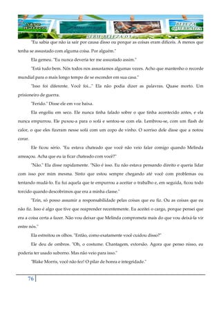 76
"Eu sabia que não ia sair por causa disso ou porque as coisas eram difíceis. A menos que
tenha se assustado com alguma coisa. Por alguém."
Ela gemeu. "Eu nunca deveria ter me assustado assim."
"Está tudo bem. Nós todos nos assustamos algumas vezes. Acho que mantenho o recorde
mundial para o mais longo tempo de se esconder em sua casa."
"Isso foi diferente. Você foi..." Ela não podia dizer as palavras. Quase morto. Um
prisioneiro de guerra.
"Ferido." Disse ele em voz baixa.
Ela engoliu em seco. Ele nunca tinha falado sobre o que tinha acontecido antes, e ela
nunca empurrou. Ele puxou-a para o sofá e sentou-se com ela. Lembrou-se, com um flash de
calor, o que eles fizeram nesse sofá com um copo de vinho. O sorriso dele disse que a notou
corar.
Ele ficou sério. "Eu estava chateado que você não veio falar comigo quando Melinda
ameaçou. Acha que eu ia ficar chateado com você?"
"Não." Ela disse rapidamente. "Não é isso. Eu não estava pensando direito e queria lidar
com isso por mim mesma. Sinto que estou sempre chegando até você com problemas ou
tentando mudá-lo. Eu fui aquela que te empurrou a aceitar o trabalho e, em seguida, ficou todo
torcido quando descobrimos que era a minha classe."
"Erin, só posso assumir a responsabilidade pelas coisas que eu fiz. Ou as coisas que eu
não fiz. Isso é algo que tive que reaprender recentemente. Eu aceitei o cargo, porque pensei que
era a coisa certa a fazer. Não vou deixar que Melinda comprometa mais do que vou deixá-la vir
entre nós."
Ela estreitou os olhos. "Então, como exatamente você cuidou disso?"
Ele deu de ombros. "Oh, o costume. Chantagem, extorsão. Agora que penso nisso, eu
poderia ter usado suborno. Mas não veio para isso."
"Blake Morris, você não fez! O pilar de honra e integridade."
 