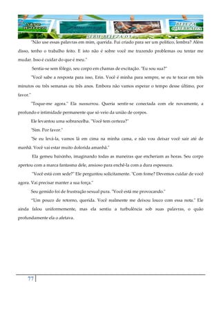 77
"Não use essas palavras em mim, querida. Fui criado para ser um político, lembra? Além
disso, tenho o trabalho feito. E isto não é sobre você me trazendo problemas ou tentar me
mudar. Isso é cuidar do que é meu."
Sentia-se sem fôlego, seu corpo em chamas de excitação. "Eu sou sua?"
"Você sabe a resposta para isso, Erin. Você é minha para sempre, se eu te tocar em três
minutos ou três semanas ou três anos. Embora não vamos esperar o tempo desse último, por
favor."
"Toque-me agora." Ela sussurrou. Queria sentir-se conectada com ele novamente, a
profundo e intimidade permanente que só veio da união de corpos.
Ele levantou uma sobrancelha. "Você tem certeza?"
"Sim. Por favor."
"Se eu levá-la, vamos lá em cima na minha cama, e não vou deixar você sair até de
manhã. Você vai estar muito dolorida amanhã."
Ela gemeu baixinho, imaginando todas as maneiras que encheriam as horas. Seu corpo
apertou com a marca fantasma dele, ansioso para enchê-la com a dura espessura.
"Você está com sede?" Ele perguntou solicitamente. "Com fome? Devemos cuidar de você
agora. Vai precisar manter a sua força."
Seu gemido foi de frustração sexual pura. "Você está me provocando."
“Um pouco de retorno, querida. Você realmente me deixou louco com essa nota." Ele
ainda falou uniformemente, mas ela sentiu a turbulência sob suas palavras, o quão
profundamente ela o afetava.
 