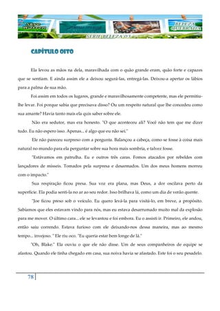 78
CAPÍTULO OITOCAPÍTULO OITOCAPÍTULO OITOCAPÍTULO OITO
Ela levou as mãos na dela, maravilhada com o quão grande eram, quão forte e capazes
que se sentiam. E ainda assim ele a deixou segurá-las, entregá-las. Deixou-a apertar os lábios
para a palma de sua mão.
Foi assim em todos os lugares, grande e maravilhosamente competente, mas ele permitiu-
lhe levar. Foi porque sabia que precisava disso? Ou um respeito natural que lhe concedeu como
sua amante? Havia tanto mais ela quis saber sobre ele.
Não era sedutor, mas era honesto. "O que aconteceu ali? Você não tem que me dizer
tudo. Eu não espero isso. Apenas... é algo que eu não sei."
Ele não pareceu surpreso com a pergunta. Balançou a cabeça, como se fosse à coisa mais
natural no mundo para ela perguntar sobre sua hora mais sombria, e talvez fosse.
"Estávamos em patrulha. Eu e outros três caras. Fomos atacados por rebeldes com
lançadores de mísseis. Tomados pela surpresa e desarmados. Um dos meus homens morreu
com o impacto."
Sua respiração ficou presa. Sua voz era plana, mas Deus, a dor oscilava perto da
superfície. Ela podia senti-la no ar ao seu redor. Isso brilhava lá, como um dia de verão quente.
"Joe ficou preso sob o veículo. Eu quero levá-la para visitá-lo, em breve, a propósito.
Sabíamos que eles estavam vindo para nós, mas eu estava desarrumado muito mal da explosão
para me mover. O último cara... ele se levantou e foi embora. Eu o assisti ir. Primeiro, ele andou,
então saiu correndo. Estava furioso com ele deixando-nos dessa maneira, mas ao mesmo
tempo... invejoso. " Ele riu oco. "Eu queria estar bem longe de lá."
"Oh, Blake." Ela ouviu o que ele não disse. Um de seus companheiros de equipe se
afastou. Quando ele tinha chegado em casa, sua noiva havia se afastado. Este foi o seu pesadelo.
 