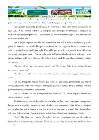 79
Seu maior medo era ser deixado para trás. E ela provocou isso. Ela deu um beijo no centro da
palma da mão, como se pudesse tirar a dor dentro dela, apenas respirando-o dentro.
"Eu descobri mais tarde que ele nunca foi recuperado. Dado como morto. Então, qual é a
lição lá, hã? A pé e morrer de fome. Ou ficar para trás e conseguir ser torturado..." Ele parou de
falar com o pequeno suspiro dela. "Desculpe-me, eu não queria ir tão longe. É tão aleatório. Tão
terrivelmente aleatório."
Seu coração se partiu por ele. Era um erudito, tão malditamente inteligente, que não
podia ver o escrito na parede. Ele queria respostas para as tragédias da vida, quando a sua
natureza muito injusta significava nada. Uma vida que permitiu um protetor forte, fiel ao ser
morto e deixado para morrer. Que permitiu uma mulher trabalhadora como a mãe sofrer e ser
vítima, tudo por quê? Ela certamente não poderia compreendê-lo ou explicar, mas era verdade,
no entanto.
"Eu não sei por que essas coisas acontecem." Confessou. "Não tenho certeza de que
podemos compreender."
Ele olhou para ela por um momento. "Bem, essa é a coisa mais deprimente que eu já
ouvi."
Ela riu, de repente, porque mesmo que a situação era seria e preocupante, que parecia
irônico. Que tinha visto e vivido coisas inimagináveis, coisas como a tortura e traição somente
para encontrar seu comentário deprimente.
Ele riu também, com um brilho provocante nos olhos. "Ok, minha pequena filósofa. Por
que estamos aqui, então?"
Ela ia fazer uma piada sobre o fatalismo sendo a melhor parte da coragem, mas pausou.
Porque sabia a resposta, pelo menos o que ela viveu. Agarrando seu pulso, retirou a mão para
seu coração. Sua palma situada acima dos seios, mas isso não era sexual. Sua mão espalhou
sobre seu peito, sentindo o baque constante abaixo. Seus olhos se arregalaram um pouco.
"Isso." Ela disse suavemente. As coisas que eles discutiram em sala de aula, as
construções e costumes que chamaram flechas invisíveis entre as ideias, que apoiaram uma
 