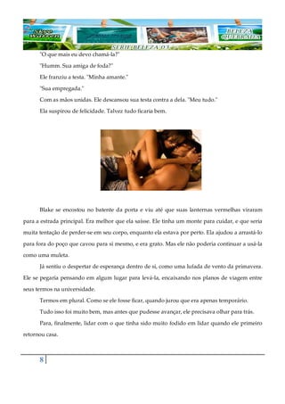 8
"O que mais eu devo chamá-la?"
"Humm. Sua amiga de foda?"
Ele franziu a testa. "Minha amante."
"Sua empregada."
Com as mãos unidas. Ele descansou sua testa contra a dela. "Meu tudo."
Ela suspirou de felicidade. Talvez tudo ficaria bem.
Blake se encostou no batente da porta e viu até que suas lanternas vermelhas viraram
para a estrada principal. Era melhor que ela saísse. Ele tinha um monte para cuidar, e que seria
muita tentação de perder-se em seu corpo, enquanto ela estava por perto. Ela ajudou a arrastá-lo
para fora do poço que cavou para si mesmo, e era grato. Mas ele não poderia continuar a usá-la
como uma muleta.
Já sentiu o despertar de esperança dentro de si, como uma lufada de vento da primavera.
Ele se pegaria pensando em algum lugar para levá-la, encaixando nos planos de viagem entre
seus termos na universidade.
Termos em plural. Como se ele fosse ficar, quando jurou que era apenas temporário.
Tudo isso foi muito bem, mas antes que pudesse avançar, ele precisava olhar para trás.
Para, finalmente, lidar com o que tinha sido muito fodido em lidar quando ele primeiro
retornou casa.
 