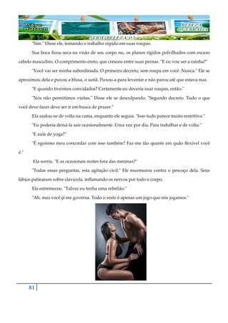 81
"Sim." Disse ele, tomando o trabalho rápido em suas roupas.
Sua boca ficou seca na visão de seu corpo nu, os planos rígidos polvilhados com escuro
cabelo masculino. O comprimento ereto, que cresceu entre suas pernas. "E eu vou ser a rainha?"
"Você vai ser minha subordinada. O primeiro decreto, sem roupa em você. Nunca." Ele se
aproximou dela e puxou a blusa, o sutiã. Puxou-a para levantar e não parou até que estava nua.
"E quando tivermos convidados? Certamente eu deveria usar roupas, então."
"Nós não permitimos visitas." Disse ele se desculpando. "Segundo decreto. Tudo o que
você deve fazer deve ser ir em busca de prazer."
Ela andou-se de volta na cama, enquanto ele seguia. "Isso tudo parece muito restritivo."
"Eu poderia deixá-la sair ocasionalmente. Uma vez por dia. Para trabalhar e de volta."
"E aula de yoga?"
"É egoísmo meu concordar com isso também? Faz-me tão quente em quão flexível você
é."
Ela sorriu. "E as ocasionais noites fora das meninas?"
"Todas essas perguntas, esta agitação civil." Ele murmurou contra o pescoço dela. Seus
lábios patinaram sobre clavícula, inflamando os nervos por todo o corpo.
Ela estremeceu. "Talvez eu tenha uma rebelião."
"Ah, mas você já me governa. Todo o resto é apenas um jogo que nós jogamos."
 