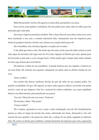 82
Blake lhe permitiu virá-los. Ela agarrou as mãos dela, prendendo-o na cama.
Suas curvas eram pálidas e tentadoras. Ele não podia fazer nada, além de olhar para ela,
fascinado pela visão dela.
Sua força o segurou para baixo também. Não a força física de suas mãos contra suas coxas
finas montando a sua, mas a vontade indomável dela. Ameaçando, mas ela empurrou para
frente de qualquer maneira. Incerta, mas colocou seu coração aberto para ele.
Ela o humilhou. Isto, ela disse, ligando o coração com as mãos.
E ele sabia que estava certa. Ele sentiu que ela estava certa, mas não tinha certeza se teria
sido capaz de encontrar este lugar sem ela. Foi como vaguear na floresta por anos, apenas para
tê-la levando-o pela mão e a um córrego fresco. Tinha estado aqui o tempo todo, tinha acabado
de estar cego demais para encontrá-lo.
Ela beliscou a linha de sua mandíbula. A pitada deslizou por sua espinha e enterrou-se
em suas bolas. Ele contraiu seus quadris, esfregando seu pênis entre as dobras úmidas de seu
sexo.
"Jesus, mulher."
Seu sorriso não deixou nenhuma dúvida de que ela sabia de seu próprio poder. Foi
potente sexualidade. Foi paz. Ele segurou as mãos onde segurava abaixo, morrendo sem poder
tocá-la e mais do que disposto. Este foi o material de sonhos molhados, seu corpo espalhado
aberto a seu olhar faminto, pressionado por seu prazer.
"Usa-me." Disse ele com voz rouca. "Foda-me."
Ela mordeu o lábio. "Não assim."
"Como é então?"
Ela o lançou, apoiando-se com a cama e meio entrelaçada com ele. Ele imediatamente
passou as mãos ao longo da encosta das costas, admirando sua lisura, abraçando-a. Um rolo
sensual de seus quadris e ela pairavam sobre ele, a cabeça de seu pênis engatada na abertura
dela. Ele cerrou os dentes para combater o desejo lancinante de empurrar para cima, segurando
 