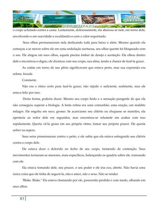83
o corpo achatado contra a cama. Lentamente, dolorosamente, ela abaixou-se nele, em torno dele,
envolvendo-o em suavidade e escaldando-o com o calor requintado.
Seus olhos permaneceram nela deslizando toda para baixo e além. Mesmo quando ela
começou a se mover sobre ele em uma ondulação suntuosa, seu olhar quente foi bloqueado com
o seu. Ele afogou em seus olhos, aquela piscina âmbar de desejo e aceitação. Ela olhou dentro
dele e encontrou-o digno, ele dizimou com seu corpo, sua alma, tendo a chance de fazê-la gozar.
As ondas em torno de seu pênis significavam que estava perto, mas sua expressão era
solene, focada.
Constante.
Não era o ritmo certo para fazê-lo gozar, não rápido o suficiente, realmente, mas ele
estava feliz por isso.
Desta forma, poderia durar. Mesmo seu corpo lindo e a sensação pungente de que ela
não conseguiu superar a biologia. A lenta rotina era uma comunhão, uma oração, um maldito
milagre. Ele engoliu em seco, grosso. Se acariciasse seu clitóris ou chupasse os mamilos, ela
apertaria ao redor dele em segundos, mas encontrou-se relutante em acabar com isso
rapidamente. Queria vê-la gozar em seu próprio ritmo, tomar seu próprio prazer. Ele queria
sofrer na espera.
Seus seios pressionaram contra o peito, e ele sabia que ela estava esfregando seu clitóris
contra o corpo dele.
Ele estava duro e dolorido no fecho de seu corpo, tremendo de contenção. Seus
movimentos tornaram-se menores, mais específicos, balançando os quadris sobre ele, transando
com ele.
Ela estava tomando dele, seu prazer, o seu poder e ele iria oco, aberto. Não havia uma
única coisa que ele tinha de segurá-la, não o amor, não o sexo. Não se render.
"Blake. Blake." Ela estava chamando por ele, parecendo perdida e com medo, olhando em
seus olhos.
 