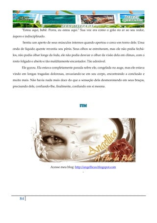 84
"Estou aqui, bebê. Porra, eu estou aqui." Sua voz era como o grão no ar ao seu redor,
áspero e indisciplinado.
Sentiu um aperto de seus músculos internos quando apertou o cerco em torno dele. Uma
onda de líquido quente revestiu seu pênis. Seus olhos se estreitaram, mas ele não podia fechá-
los, não podia olhar longe da foda, ele não podia desviar o olhar da visão dela em clímax, com o
rosto folgado e aberto e tão malditamente encantador. Tão adorável.
Ele gozou. Ela estava completamente parada sobre ele, congelada no auge, mas ele estava
vindo em longas tragadas dolorosas, esvaziando-se em seu corpo, encontrando a conclusão e
muito mais. Não havia nada mais doce do que a sensação dela desmoronando em seus braços,
precisando dele, confiando-lhe, finalmente, confiando em si mesma.
FIMFIMFIMFIM
Acesse meu blog: http://angellicas.blogspot.com
´
 