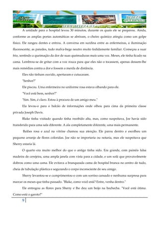 9
A unidade para o hospital levou 30 minutos, durante os quais ele se preparou. Ainda,
conforme as amplas portas automáticas se abriram, o cheiro químico atingiu como um golpe
físico. Ele rangeu dentes e entrou. A conversa em surdina entre as enfermeiras, a iluminação
fluorescente, as paredes, tudo malva-bege neutro muito fodidamente familiar. Começou a suar
frio, sentindo a queimação da dor de suas queimaduras mais uma vez. Meses, ele tinha ficado na
cama. Lembrou-se de gritar com a voz rouca para que eles não o tocassem, apenas dessem-lhe
mais remédios contra a dor e fossem a merda de distância.
Eles não tinham ouvido, apertaram e cutucaram.
"Senhor?"
Ele piscou. Uma enfermeira no uniforme rosa estava olhando para ele.
"Você está bem, senhor?"
"Sim. Sim, é claro. Estou à procura de um amigo meu."
Ela levou-o para o balcão de informações onde olhou para cima da primeira classe
privada Joseph Davis.
Blake tinha visitado quando tinha recebido alta, mas, como suspeitava, Joe havia sido
transferido para uma sala diferente. A ala completamente diferente, uma mais permanente.
Balões rosa e azul na vitrine chamou sua atenção. Ele parou dentro e escolheu um
pequeno arranjo de flores coloridas. Joe não se importaria ou notaria, mas ele suspeitava que
Sherry estaria lá.
O quarto era muito melhor do que o antigo tinha sido. Era grande, com painéis falsa
madeira de cerejeira, uma ampla janela com vista para a cidade, e um sofá que provavelmente
dobrou como uma cama. Ele evitava a branqueada cama de hospital branca no centro de tudo,
cheia de tubulação plástica e segurando o corpo inconsciente de seu amigo.
Sherry levantou-se e cumprimentou-o com um sorriso cansado e nenhuma surpresa para
marcar os meses que tinha passado. "Blake, como você está? Entre, venha dentro."
Ele entregou as flores para Sherry e lhe deu um beijo na bochecha. "Você está ótima.
Como está o garoto?"
 