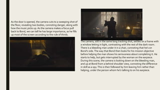 As the door is opened, the camera cuts to a sweeping shot of
the floor, revealing two bodies, connoting danger, along with
how the music picks up. As the camera makes a focus pull
back to Bond, we can tell he has large importance, as he fills
up most of the screen according to the rule of thirds.
The camera, still in the same long tracking shot, settles on a frame with
a window letting in light, contrasting with the rest of the dark room.
There is a bleeding man under it in a chair, connoting that he’s on
Bond’s side. The way that Bond then looks for his mission objective
before helping the man shows his seriousness about completing it. He
starts to help, but gets interrupted by the woman on the earpiece.
During this scene, the camera is looking down on the bleeding man,
and up at Bond from a behind shoulder view, connoting the difference
in skill as a spy.This is then followed by him leaving him rather than
helping, under the person whom he’s talking to on his earpiece.
 