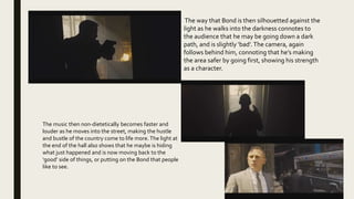 The way that Bond is then silhouetted against the
light as he walks into the darkness connotes to
the audience that he may be going down a dark
path, and is slightly ‘bad’.The camera, again
follows behind him, connoting that he’s making
the area safer by going first, showing his strength
as a character.
The music then non-dietetically becomes faster and
louder as he moves into the street, making the hustle
and bustle of the country come to life more.The light at
the end of the hall also shows that he maybe is hiding
what just happened and is now moving back to the
‘good’ side of things, or putting on the Bond that people
like to see.
 